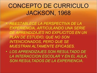 CONCEPTO DE CURRICULO
JACKSON, 1968
• REESTABLECE LA PERSPECTIVA DE LA
EXPERIENCIA, ARTICULANDO UNA SERIE
DE APRENDIZAJES NO EXPLICITOS EN UN
PLAN DE ESTUDIO, QUE NO SON
INTENCIONADOS, PERO QUE SE
MUESTRAN ALTAMENTE EFICASES.
• LOS APRENDIZAJES SON RESULTADO DE
LA INTERACCION ESCOLAR Y EN EL AULA;
SON RESULTADOS DE LA EXPERIENCIA.
 