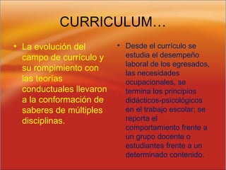 CURRICULUM…
• La evolución del
campo de currículo y
su rompimiento con
las teorías
conductuales llevaron
a la conformación de
saberes de múltiples
disciplinas.
• Desde el currículo se
estudia el desempeño
laboral de los egresados,
las necesidades
ocupacionales, se
termina los principios
didácticos-psicológicos
en el trabajo escolar; se
reporta el
comportamiento frente a
un grupo docente o
estudiantes frente a un
determinado contenido.
 