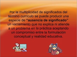 Por la multiplicidad de significados del
término currículo se puede producir una
especie de “ausencia de significado”
un vaciamiento que no explica ni atiende
a un problema en la práctica aceptando
un compromiso entre la formulación
conceptual y realidad educativa.
 