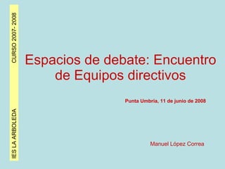 IES LA ARBOLEDA  CURSO 2007- 2008 Espacios de debate: Encuentro de Equipos directivos Punta Umbría, 11 de junio de 2008 Manuel López Correa 