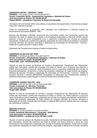 CONSÓRCIO HAZTEC – SERVENG – MANA
PERÍODO: 17 de Janeiro de 2011 a 30 de Abril de 2011.
Função: Comprador Sênior – Equipamentos Tagueados e Materiais de Projeto
Valor aproximado do Projeto: R$ 150.000.000,00
Projeto REDUC – Unidade de Tratamento de Águas Contaminadas
Contratado como Comprador Sênior para realizar as aquisições dos equipamentos, instrumentos quaisquer
outros itens referente ao projeto.
Todos os procedimentos e aquisições eram baseados nos fundamentos e melhores práticas do
Gerenciamento de Projetos (PMBOK - PMI).
Algumas das atividades realizadas: recebimento das requisições, análise das informações, escolha das
empresas com base no Vendor List do projeto e em Empresas cadastradas na Petrobras (CRCC), acervo
particular e busca de novos fornecedores junto à engenharia, preparação dos convites às empresas
participantes, recebimento e análise das propostas, preparação do mapa analítico de cotações e do parecer
comercial, definição da empresa vencedora e elaboração de Autorização de Fornecimento / Contrato /
Pedido de Compras utilizando o sistema GISA.
Elaboração dos Procedimentos relativos à Cadeia de Suprimentos.
CONSÓRCIO ALUSA GALVÃO TOMÉ
PERÍODO: 01 de Março de 2008 a 19 de abril de 2010.
Função: Comprador I - Equipamentos Tagueados e Materiais de Projeto
Valor aproximado do Projeto: R$ 850.000.000,00
Projeto HDS / UGH / INTERLIGAÇÕES / RLAM
Atuando na área de compra de Materiais de Projeto e Equipamentos. Recebimento das Requisições,
análise das informações, escolha das empresas com base no Vendor List e Empresas que possuam o
CRCC, acervo particular e busca de novos fornecedores junto à engenharia, preparação dos convites às
empresas participantes, recebimento e análise das propostas, preparação do mapa analítico de cotações,
definição da empresa vencedora e elaboração de Autorização de Fornecimento / Contrato / Pedido de
Compras utilizando o sistema MICROSIGA. Participação na elaboração dos Procedimentos relativos à
Cadeia de Suprimentos e aprendizagem na área de Planejamento de Suprimentos.
CONSÓRCIO QUEIROZ GALVÃO – IESA
PERÍODO: 14 de Abril de 2007 a 28 de Fevereiro de 2008.
Função: Comprador Jr. - Serviços / Contratos
Valor aproximado do Projeto: R$ 750.000.000,00
Projeto HDS / REDUC
Atuando na área de contratações de serviços e locações. Recebimento das Requisições de Serviços,
análise das informações, escolha das empresas com base no Vendor List, acervo particular e busca de
novos fornecedores junto à engenharia, preparação dos convites às empresas participantes, recebimento e
análise das propostas, preparação do mapa analítico de cotações, definição da empresa vencedora e
elaboração do Contrato. Inserção das informações no Sistema MCC (Queiroz Galvão) para que pudessem
ser realizadas as medições.
IESA Óleo & Gás S/A
PERÍODO: 01 de Abril de 2006 a 13 de Abril de 2007.
Função: Assistente Administrativo - Comprador / Bulk Material
Valor aproximado do Projeto: R$ 500.000.000,00
PROJETO REDUC – Unidade da Tocha, Off Site e UTCR.
Atuando na área de compras de materiais de projeto. Recebimento das Requisições de Materiais, análise
das informações, escolha das empresas com base no Vendor List, acervo particular e busca de novos
fornecedores junto à engenharia, preparação dos convites às empresas participantes, recebimento e análise
das propostas, preparação do mapa analítico de cotações, negociação e definição da empresa vencedora
 