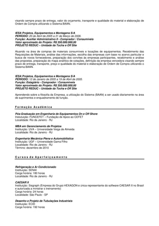 visando sempre prazo de entrega, valor do orçamento, transporte e qualidade do material e elaboração de
Ordem de Compra utilizando o Sistema BAAN.
IESA Projetos, Equipamentos e Montagens S/A
PERÍODO: 20 de Abril de 2005 a 31 de Março de 2006.
Função: Auxiliar Administrativo II - Comprador / Consumíveis
Valor aproximado do Projeto: R$ 350.000.000,00
PROJETO REDUC – Unidade da Tocha e Off Site
Atuando na área de compras de materiais consumíveis e locações de equipamentos. Recebimento das
Requisições de Materiais, análise das informações, escolha das empresas com base no acervo particular e
busca de novos fornecedores, preparação dos convites às empresas participantes, recebimento e análise
das propostas, preparação do mapa analítico de cotações, definição da empresa vencedora visando sempre
prazo de entrega, transporte, preço e qualidade do material e elaboração de Ordem de Compra utilizando o
Sistema BAAN.
IESA Projetos, Equipamentos e Montagens S/A
PERÍODO: 12 de Janeiro de 2005 a 19 de Abril de 2005.
Função: Estagiário - Comprador / Consumíveis
Valor aproximado do Projeto: R$ 350.000.000,00
PROJETO REDUC – Unidade da Tocha e Off Site
Aprendendo sobre a filosofia da Empresa, a utilização do Sistema (BAAN) a ser usado diariamente na área
de suprimentos e enquadramento de função.
F o r m a ç ã o A c a d ê m i c a
Pós-Graduação em Engenharia de Equipamentos On e Off Shore
Instutuição: FUNCEFET – Fundação de Apoio ao CEFET
Localidade: Rio de Janeiro - RJ
MBA em Gerenciamento de Projetos
Instituição: UVA – Universidade Veiga de Almeida
Localidade: Rio de Janeiro - RJ
Engenharia Mecânica Plena e Automobilística
Instituição: UGF – Universidade Gama Filho
Localidade: Rio de Janeiro - RJ
Término: dezembro de 2010
C u r s o s d e A p e r f e i ç o a m e n t o
Refrigeração e Ar Condicionado
Instituição: SENAI
Carga horária: 180 horas
Localidade: Rio de Janeiro - RJ
CAESAR II
Instituição: Sisgraph (Empresa do Grupo HEXAGON e única representante do software CAESAR II no Brasil
e autorizada a ministrar o treinamento)
Carga horária: 24 horas
Localidade: São Paulo - SP
Desenho e Projeto de Tubulações Industriais
Instituição: ECID
Carga horária: 192 horas
 