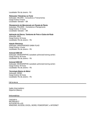 Localidade: Rio de Janeiro - RJ
Retenções Tributárias na Fonte
Instituição: HELARA – Consultoria e Treinamentos
Carga horária: 8 horas
Localidade: Salvador – BA
Planejamento de Manutenção em Parada de Planta
Instituição: POLARIS – Consultoria e Planejamento
Carga horária: 15 horas
Localidade: Salvador – BA
Aplicação de Discos, Tambores de Freio e Cubos de Roda
Instituição: MDS
Carga horária: 24 horas
Localidade: Rio de Janeiro – RJ
Injeção Eletrônica
Instituição: UNIVERSIDADE GAMA FILHO
Carga horária: 4 horas
Localidade: Rio de Janeiro – RJ
Autocad 2004 3D
Instituição: DESKGRAPHIC (autodesk authorized training center)
Carga horária: 56 horas
Localidade: Rio de Janeiro – RJ
Autocad 2004 2D
Instituição: DESKGRAPHIC (autodesk authorized training center)
Carga horária: 44 horas
Localidade: Rio de Janeiro – RJ
Tecnologia Básica do Motor
Instituição: SENAI
Carga horária: 60 horas
Localidade: Rio de Janeiro – RJ
I d i o m a s
Inglês (Intermediário)
Espanhol (Básico)
Informática
CAESAR II
MS PROJECT
AUTOCAD 2D e 3D
WINDOWS, ACCESS, EXCEL, WORD, POWERPOINT, e INTERNET
 