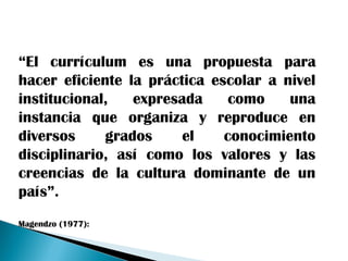 “El currículum es una propuesta para
hacer eficiente la práctica escolar a nivel
institucional,   expresada     como    una
instancia que organiza y reproduce en
diversos     grados     el    conocimiento
disciplinario, así como los valores y las
creencias de la cultura dominante de un
país”.
Magendzo (1977):
 