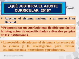 Proporcionar un currículo más flexible que facilite
la integración de especificidades culturales propias
de las instituciones.
 Adecuar el sistema nacional a un nuevo Plan
Decenal.
La necesidad de adecuar el sistema a los avance de
la ciencia y la investigación para formar
ciudadanos más innovadores y productivos.
 