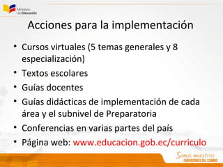 Acciones para la implementación
• Cursos virtuales (5 temas generales y 8
especialización)
• Textos escolares
• Guías docentes
• Guías didácticas de implementación de cada
área y el subnivel de Preparatoria
• Conferencias en varias partes del país
• Página web: www.educacion.gob.ec/curriculo
 