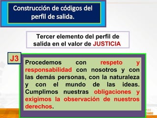 Tercer elemento del perfil de
salida en el valor de JUSTICIA
Procedemos con respeto y
responsabilidad con nosotros y con
las demás personas, con la naturaleza
y con el mundo de las ideas.
Cumplimos nuestras obligaciones y
exigimos la observación de nuestros
derechos.
J3
 