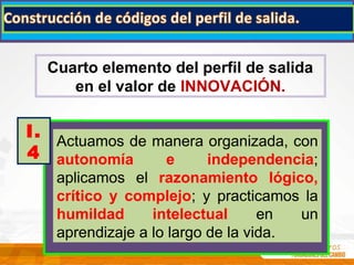 Cuarto elemento del perfil de salida
en el valor de INNOVACIÓN.
Actuamos de manera organizada, con
autonomía e independencia;
aplicamos el razonamiento lógico,
crítico y complejo; y practicamos la
humildad intelectual en un
aprendizaje a lo largo de la vida.
I.
4
 
