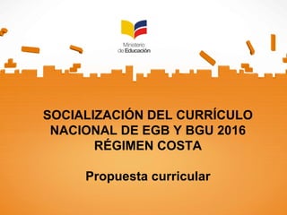 SOCIALIZACIÓN DEL CURRÍCULO
NACIONAL DE EGB Y BGU 2016
RÉGIMEN COSTA
Propuesta curricular
 