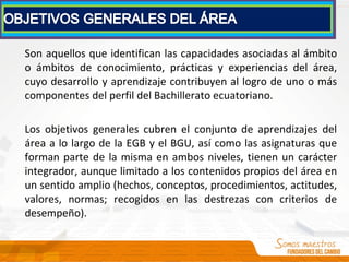 Son aquellos que identifican las capacidades asociadas al ámbito
o ámbitos de conocimiento, prácticas y experiencias del área,
cuyo desarrollo y aprendizaje contribuyen al logro de uno o más
componentes del perfil del Bachillerato ecuatoriano.
Los objetivos generales cubren el conjunto de aprendizajes del
área a lo largo de la EGB y el BGU, así como las asignaturas que
forman parte de la misma en ambos niveles, tienen un carácter
integrador, aunque limitado a los contenidos propios del área en
un sentido amplio (hechos, conceptos, procedimientos, actitudes,
valores, normas; recogidos en las destrezas con criterios de
desempeño).
 