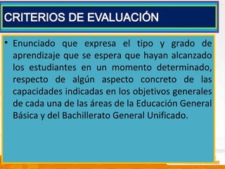 • Enunciado que expresa el tipo y grado de
aprendizaje que se espera que hayan alcanzado
los estudiantes en un momento determinado,
respecto de algún aspecto concreto de las
capacidades indicadas en los objetivos generales
de cada una de las áreas de la Educación General
Básica y del Bachillerato General Unificado.
 