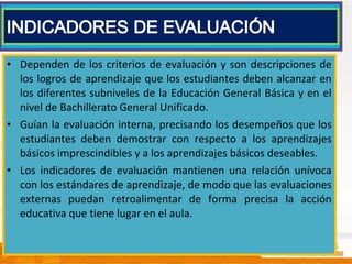 • Dependen de los criterios de evaluación y son descripciones de
los logros de aprendizaje que los estudiantes deben alcanzar en
los diferentes subniveles de la Educación General Básica y en el
nivel de Bachillerato General Unificado.
• Guían la evaluación interna, precisando los desempeños que los
estudiantes deben demostrar con respecto a los aprendizajes
básicos imprescindibles y a los aprendizajes básicos deseables.
• Los indicadores de evaluación mantienen una relación unívoca
con los estándares de aprendizaje, de modo que las evaluaciones
externas puedan retroalimentar de forma precisa la acción
educativa que tiene lugar en el aula.
 