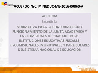 ACUERDO Nro. MINEDUC-ME-2016-00060-A
ACUERDA
Expedir la
NORMATIVA PARA LA CONFORMACIÓN Y
FUNCIONAMIENTO DE LA JUNTA ACADÉMICA Y
LAS COMISIONES DE TRABAJO EN LAS
INSTITUCIONES EDUCATIVAS FISCALES,
FISCOMISIONALES, MUNICIPALES Y PARTICULARES
DEL SISTEMA NACIONAL DE EDUCACIÓN
 