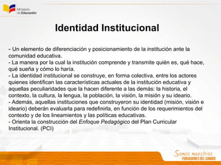 Identidad Institucional
- Un elemento de diferenciación y posicionamiento de la institución ante la
comunidad educativa.
- La manera por la cual la institución comprende y transmite quién es, qué hace,
qué sueña y cómo lo haría.
- La identidad institucional se construye, en forma colectiva, entre los actores
quienes identifican las características actuales de la institución educativa y
aquellas peculiaridades que la hacen diferente a las demás: la historia, el
contexto, la cultura, la lengua, la población, la visión, la misión y su ideario.
- Además, aquellas instituciones que construyeron su identidad (misión, visión e
ideario) deberán evaluarla para redefinirla, en función de los requerimientos del
contexto y de los lineamientos y las políticas educativas.
- Orienta la construcción del Enfoque Pedagógico del Plan Curricular
Institucional. (PCI)
 