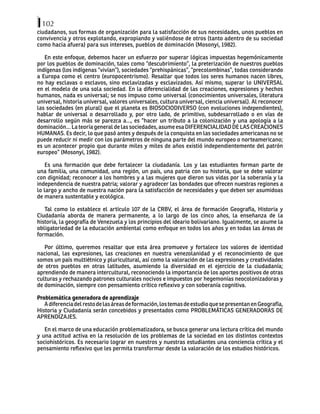 102
ciudadanos, sus formas de organización para la satisfacción de sus necesidades, unos pueblos en
convivencia y otros explotando, expropiando y valiéndose de otros (tanto adentro de su sociedad
como hacia afuera) para sus intereses, pueblos de dominación (Mosonyi, 1982).
En este enfoque, debemos hacer un esfuerzo por superar lógicas impuestas hegemónicamente
por los pueblos de dominación, tales como “descubrimiento”, la preterización de nuestros pueblos
indígenas (los indígenas “vivían”), sociedades “prehispánicas”, “precolombinas”, todas considerando
a Europa como el centro (europocentrismo). Resaltar que todos los seres humanos nacen libres,
no hay esclavas o esclavos, sino esclavizadas y esclavizados. Así mismo, superar lo UNIVERSAL
en el modelo de una sola sociedad. En la diferencialidad de las creaciones, expresiones y hechos
humanos, nada es universal; se nos impuso como universal (conocimientos universales, literatura
universal, historia universal, valores universales, cultura universal, ciencia universal). Al reconocer
las sociedades (en plural) que el planeta es BIOSOCIODIVERSO (con evoluciones independientes),
hablar de universal o desarrollado y, por otro lado, de primitivo, subdesarrollado o en vías de
desarrollo según más se parezca a…, es “hacer un tributo a la colonización y una apología a la
dominación… La teoría general de las sociedades, asume esa DIFERENCIALIDAD DE LAS CREACIONES
HUMANAS. Es decir, lo que pasó antes y después de la conquista en las sociedades americanas no se
puede reducir ni medir con los parámetros de ninguna parte del mundo europeo o norteamericano;
es un acontecer propio que durante miles y miles de años existió independientemente del patrón
europeo” (Mosonyi, 1982).
Es una formación que debe fortalecer la ciudadanía. Los y las estudiantes forman parte de
una familia, una comunidad, una región, un país, una patria con su historia, que se debe valorar
con dignidad; reconocer a los hombres y a las mujeres que dieron sus vidas por la soberanía y la
independencia de nuestra patria; valorar y agradecer las bondades que ofrecen nuestras regiones a
lo largo y ancho de nuestra nación para la satisfacción de necesidades y que deben ser asumidoas
de manera sustentable y ecológica.
Tal como lo establece el artículo 107 de la CRBV, el área de formación Geografía, Historia y
Ciudadanía aborda de manera permanente, a lo largo de los cinco años, la enseñanza de la
historia, la geografía de Venezuela y los principios del ideario bolivariano. Igualmente, se asume la
obligatoriedad de la educación ambiental como enfoque en todos los años y en todas las áreas de
formación.
Por último, queremos resaltar que esta área promueve y fortalece los valores de identidad
nacional, las expresiones, las creaciones en nuestra venezolanidad y el reconocimiento de que
somos un país multiétnico y pluricultural, así como la valoración de las expresiones y creatividades
de otros pueblos en otras latitudes, asumiendo la diversidad en el ejercicio de la ciudadanía;
aprendiendo de manera intercultural, reconociendo la importancia de los aportes positivos de otras
culturas y rechazando patrones culturales nocivos e impuestos por hegemonías neocolonizadoras y
de dominación, siempre con pensamiento crítico reflexivo y con soberanía cognitiva.
Problemática generadora de aprendizaje
Adiferenciadelrestodelasáreasdeformación,lostemasdeestudioquesepresentanenGeografía,
Historia y Ciudadanía serán concebidos y presentados como PROBLEMÁTICAS GENERADORAS DE
APRENDIZAJES.
En el marco de una educación problematizadora, se busca generar una lectura crítica del mundo
y una actitud activa en la resolución de los problemas de la sociedad en los distintos contextos
sociohistóricos. Es necesario lograr en nuestros y nuestras estudiantes una conciencia crítica y el
pensamiento reflexivo que les permita transformar desde la valoración de los estudios históricos.
 