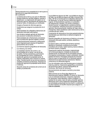 114
3
Democratización de la propiedad de la tierra para la
garantía de la seguridad alimentaria
de la población
La tenencia de la tierra y sus usos en diferentes
tiempos históricos: período indígena, colonial y
republicano. La organización del espacio en la
Venezuela agraria: aprendiendo del pasado para
construir futuro. El latifundio y el minifundio.
Ensayos y fracasos de reformas agrarias.
Condiciones que aseguran la producción en el
campo.
Potencialidades de la República Bolivariana de
Venezuela como país intertropical.
Una mirada al pasado agrícola de Venezuela
para alcanzar la soberanía alimentaria.
Potencialidades de la Pachamama venezolana
para la producción agrícola vegetal y animal.
La desconcentración productiva y poblacional
como imperativo para alcanzar el equilibrio
geoeconómico de la nación.
Los diversos espacios geográficos de Venezuela.
Los relieves y los climas.
La propiedad colectiva de la tierra. Las
tierras baldías de la nación. Las tierras de
los ejidos. Formas asociativas y particulares
de la propiedad de la tierra. Empresas de
producción agrícola de propiedad social. El
régimen latifundista como contrario al interés
social. Transformación de las tierras ociosas en
unidades económicas productivas. Empresas de
producción agrícola de propiedad social directa
e indirecta.
Situación actual de la tenencia de la tierra en el
campo y la producción.
Ley de Reforma Agraria de 1945. Ley de Reforma Agraria
de 1948. Ley de Reforma Agraria de 1960. Artículos 305,
306 y 307 de la Constitución de la República Bolivariana
de Venezuela. La Ley de Tierras y Desarrollo Agrario
vigente. El financiamiento oportuno, el suministro
de maquinarias y equipos, y el acceso a semillas y
demás insumos. La capacitación y asistencia técnica
a los campesinos. Infraestructura para la producción
agrícola: vías de penetración, sistemas de riego, silos y
transportes. Datos estadísticos sobre tenencia de la tierra
y producción por rubros.
Localización de Venezuela en las zonas geoastronómicas.
Coordenadas que determinan la latitud y longitud de
Venezuela.
Posición geográfica de Venezuela en América y el mundo:
Venezuela como país andino, caribeño, atlántico y
amazónico.
El espacio aéreo y marítimo del territorio nacional.
Relieves en Venezuela: cordillera de los Andes,
Ccordillera de la Costa, región llanera y llanura deltaica,
territorio insular y Guayana.
Organización espacial seccionada o regionalizada
de la Venezuela Agraria. Unidades de producción
agropecuarias. El interland de los principales puertos.
Los espacios continentales e insular venezolano: división
político territorial. Principales productos de consumo
interno y para la exportación en la Venezuela agraria.
Destinos de las exportaciones venezolanas. Balanza
comercial en la Venezuela Agraria.
Los ríos utilizados como vías fluviales para el comercio
interno y exterior. Importancia geopolítica y económica
del eje Orinoco-Apure. Cuencas hidrográficas de
Venezuela. Red fluvial de Venezuela.
Aprovechamiento del espacio marítimo y las zonas
costeras.
Reforzamiento de las Áreas Bajo Régimen de
Administración Especial (ABRAE). El relieve en Venezuela
y en el continente americano. Conjuntos regionales
en Venezuela: Costa-Montaña, Llanos y Guayana. La
calidad de los suelos: tipos de suelo y vocación agrícola.
Relaciones entre clima-vegetación-hidrografía-relieve y
las actividades productivas en el territorio. La defensa de
la selva tropical y el Acuífero Guaraní para asegurar la
vida en el planeta.
 
