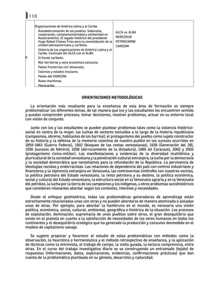 118
6
Organizaciones de América latina y el Caribe
Autodeterminación de los pueblos. Soberanía,
cooperación, complementariedad y solidaridad en
Nuestramérica. El legado histórico del presidente
Hugo Rafael Chávez Frías para la consolidación de la
unidad latinoamericana y caribeña.
Historia de las organizaciones de América Latina y el
Caribe. Contraste del ALCA con el ALBA.
El frente caribeño.
Mar territorial y zona económica exclusiva.
Países fronterizos con Venezuela.
Colonias y estados insulares.
Países del CARICOM.
Rutas marítimas.
Petrocaribe.
ALCA vs. ALBA
MERCOSUR
PETROCARIBE
CARICOM
ORIENTACIONES METODOLÓGICAS
La orientación más resaltante para la enseñanza de esta área de formación es siempre
problematizar los diferentes temas, de tal manera que los y las estudiantes les encuentren sentido
y puedan comprender procesos, tomar decisiones, resolver problemas, actuar en su entorno local
con visión de conjunto.
Junto con los y las estudiantes se pueden plantear problemas tales como la violencia histórico-
social en contra de la mujer, las luchas de sectores excluidos a lo largo de la historia republicana
(campesinos, obreros, habitantes de los barrios); el protagonismo del pueblo como sujeto constructor
de su historia y la defensa de la memoria colectiva de nuestro pueblo en los sucesos ocurridos en
1859-1863 (Guerra Federal), 1902 (bloqueo de las costas venezolanas), 1928 (Generación del 28),
1936 (sucesos de febrero), 1958 (derrocamiento de la dictadura), 1989 (el Caracazo), 2002 y 2003
(protagonismo cívico-militar). Las manifestaciones y evidencias de la diversidad multiétnica y
pluricultural de la sociedad venezolana y la penetración cultural extranjera, la lucha por la democracia
y la sociedad democrática que necesitamos para la refundación de la República. La pervivencia de
ideologías racistas y endorracistas. Las relaciones de dependencia del país con centros industriales y
financieros y la injerencia extranjera en Venezuela, las controversias limítrofes con nuestros vecinos,
la política petrolera del Estado venezolano, la renta petrolera y su destino, la política económica,
social y cultural del Estado venezolano, la estructura social en la Venezuela agraria y en la Venezuela
del petróleo, la lucha por la tierra de los campesinos y los indígenas, u otros problemas sociohistóricos
que consideren relevantes abordar según los contextos, intereses y necesidades.
Desde el enfoque geohistórico, todas las problemáticas generadoras de aprendizaje están
estrechamente relacionadas unas con otras y no pueden abordarse de manera atomizada o aisladas
unas de otras. Por ejemplo, para abordar la hambruna en el mundo, es necesaria una visión
política, económica, social, cultural, ambiental, geográfica e histórica de la situación. Los procesos
de explotación, dominación, supremacía de unos pueblos sobre otros, el gran desequilibrio que
existe en el planeta en cuanto a la satisfacción de necesidades de los seres humanos en todos los
continentes y el desequilibrio ecológico que ha generado la producción y consumo desmedido en el
modelo de capitalismo salvaje.
Se sugiere propiciar y favorecer el estudio de estas problemáticas con métodos como la
observación, la heurística o hermenéutica y el método retrospectivo de enseñanza, y la aplicación
de técnicas como la entrevista, el trabajo de campo, la visita guiada, la lectura comprensiva, entre
otras. En el curso del trabajo investigativo diario se va construyendo un entramado (tejido) de
respuestas (informaciones, datos, explicaciones, evidencias, confirmaciones prácticas) que dan
cuenta de la problemática planteada en su génesis, desarrollo y caducidad.
 