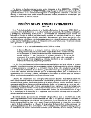 119
Por último, es fundamental para darle visión integrada al área GEOGRAFÍA, HISTORIA Y
CIUDADANÍA,NOABORDARLASPORSEPARADO(lageografíaaparte,lahistoriaaparte,laciudadanía
aparte), ni tampoco es una correlación o integración de las asignaturas anteriores. Es UN ÁREA. Los
temas y su problematización deben ser estudiados como un todo, haciendo un esfuerzo para que
sean comprendidos de manera integral.
INGLÉS Y OTRAS LENGUAS EXTRANJERAS
ENFOQUE
En el Preámbulo de la Constitución de la República Bolivariana de Venezuela (CRBV, 2009), se
destaca la visión de la República en cuanto a “establecer una sociedad democrática, participativa
y protagónica, multiétnica y pluricultural…”. La diversidad que caracteriza al país supone una
complejidad cultural de acuerdo con necesidades e intereses. De tal manera, que el uso de la lengua
seempleaparasatisfaceresasmúltiplesnecesidades.Aestosaportesselessumanlascontribuciones
de los paradigmas psicológicos y pedagógicos que asumen la educación como proceso fundamental
para la transformación de los pueblos, de interacción entre los seres humanos, y el contexto cultural
como generador de experiencias y saberes.
En el artículo 24 de la Ley Orgánica de Educación (2009) se explica:
El Sistema Educativo es un conjunto orgánico y estructurado, conformado por
niveles y modalidades, de acuerdo con las etapas de desarrollo humano. Se basa
en los postulados de unidad, corresponsabilidad, interdependencia y flexibilidad.
Integra políticas [...] para garantizar el proceso educativo y la formación
permanente de la persona sin distingo de edad, con el respeto a sus capacidades,
a la diversidad étnica, lingüística y cultural, atendiendo a las necesidades y
potencialidades locales, regionales y nacionales.
Las dos citas anteriores son fundamentos que destacan la importancia de orientar el proceso
educativo venezolano e impulsar la enseñanza y aprendizaje de la lengua materna, idiomas indígenas
y lenguas extranjeras como parte de la formación integral de las y los estudiantes; se pretende
que se valore la función social de los idiomas, y al mismo tiempo que se propicie el desarrollo de
habilidades, actitudes, aptitudes y valores que los formen integralmente, para el desarrollo de un
pensamiento crítico, reflexivo y creador, y así fortalecer los procesos de comunicación que potencien
el intercambio de saberes y la interacción con otras personas.
Esta área del conocimiento tiene como propósito el estudio de uno o más idiomas extranjeros
como oportunidad de desarrollar habilidades cognoscitivas y comunicacionales que permitan la
comprensión de códigos lingüísticos distintos a la lengua materna, con los elementos fonéticos
propios de cada idioma. La comprensión y producción oral y escrita, expresarse, conversar sobre
situaciones cotidianas, leer sobre hechos, lecturas de diversos tópicos de interés contemporáneo,
gramática y el uso de distintos idiomas como medio de comunicación. Permitir la comunicación a
partir de nuestras propias voces, la interacción entre los pueblos y el desafío de contribuir al logro
de la independencia tecnológica y de la soberanía, todo esto forma parte de cómo se concibe la
relevancia de la lengua extranjera.
Queremos resaltar que el área de formación está planificada para la enseñanza del inglés
como lengua extranjera. Dada las características del área, la cual persigue enseñar un idioma, se
apoya directamente en las lecciones del texto de la Colección Bicentenario. La serie Victory para
la enseñanza del inglés se basa en la concepción del currículo desde la interacción comunicativa
a partir de la investigación y la reflexión de la práctica. Se hace énfasis en la enseñanza y el
aprendizaje de la lengua, de lo comunicativo y funcional de su uso en la práctica social y cultural.
En este sentido, se abordan temáticas relacionadas con el ambiente, la salud integral, al trabajo
 