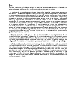120
liberador, la soberanía y la defensa Integral de la nación; lodderechos humanos y la cultura de paz;
las tecnologías de la información y comunicación y la atención a la diversidad.
A través de la ejercitación de una lengua desconocida, los y las estudiantes se autovaloran
atreviéndose a repetir frases, a pronunciar sonidos nuevos y extraños, a equivocarse, a reconocerse
en su identidad; aprendiendo que su lengua no es ni inferior ni superior a ninguna otra, solo diferente.
Aprender a comunicarse cooperativamente interactuando de forma sencilla entre compañeros y
compañeras. A comparar reglas sintácticas, analizar las diferencias de las normas y sus razones;
observar y argumentar al estudiar cómo se dice algo, por qué se dice, en qué se diferencia de la
lengua materna. A valorar el respeto y reconocimiento de otros pueblos, de sus culturas y sus lógicas
a través de una lengua, bajo el principio de igualdad de las culturas, favoreciendo la integración
de los pueblos. Saber que no estamos solos en el planeta y que al estudiar una lengua estamos
conociendo, de esa forma, seres humanos como nosotros y nosotras. Que las palabras amor, paz,
justicia, hermandad, igualdad, fraternidad, solidaridad, convivencia existen no solo en el castellano,
sino en inglés, portugués, francés, y en todo el planeta, pues son valores netamente humanos. Que
lo bonito de un idioma es podernos reconocer a través de él en los otros y las otras, como uno o una
igual a mí y a nosotros y nosotras.
El objeto de estudiar una lengua es poder reconocernos a través de esta y hacer uso de este
conocimiento para comunicarnos. Por ejemplo, los Pemón del estado Bolívar hablan pemón (idioma
materno), castellano (idioma del criollo con el cual conviven en el estado), portugués (en la frontera
con Brasil) e inglés (frontera con Guyana) e interactúan con turistas extranjeros. Es decir, son
políglotas. No lo vieron en asignaturas sino que su práctica diaria ha permitido este aprendizaje.
Esfundamentalalestudiarunidiomaextranjero,quetodosytodasdisfrutenhaciéndolo,cantando
canciones, leyendo textos con el uso del diccionario, escribiendo poemas y cuentos, conversaciones
informales, entre otras estrategias participativas y amenas. Es una buena oportunidad para hacer
grupos de estudio entre estudiantes y docentes para practicar, ya que hay unos que saben más
que otros y se pueden complementar. Por, último, cada estudiante, en su proceso de aprendizaje,
construirá su propia relación con la lengua extranjera y sus necesidades de aplicación, ya que,
por ejemplo, el inglés, el francés, el portugués, están presentes en distintos aspectos de la vida
(medios de comunicación, textos técnicos, Internet, instrucciones de artefactos electrodomésticos,
medicamentos, entre otros).
 