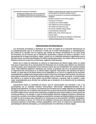 139
6
Los derechos humanos en Venezuela
Semejanzas y diferencias entre la Constitución
de la República Bolivariana de Venezuela y la
Declaración Universal de los Derechos Humanos
Análisis e interpretación de cuadro con oraciones en voz
activa y pasiva en presente, pasado y futuro.
Lectura de oraciones en voz pasiva acompañadas de
imágenes.
Cambiar oraciones en voz activa a pasiva.
Voz pasiva en presente.
Voz pasiva con verbos modales.
The rubbish has not be encollected.
The streets are swept every day.
You will be metatthe subway station.
A new building is being built.
Modal verbs: must, should, may, can.
Human rights:
Constitution of the Bolivarian Republic of Venezuela,
Universal Declaration of Human Rights.
ORIENTACIONES METODOLÓGICAS
Los elementos principales y distintivos de la Serie de Inglés de la Colección Bicentenario es
la contextualización que se le imprimió a través de la visión interdisciplinar y transdisciplinar,
por medio de la relación con los saberes que aborda de manera simultánea en las otras áreas
de formación, de tal manera que se familiariza, profundiza y afianza los temas a estudiar. Es un
aprendizaje de la lengua extranjera, inglés, a partir de un contenido semántico significativo que le
permite evocar los otros aprendizajes y al mismo tiempo desarrollar una visión crítica en torno a la
dinámica social en la que vive a nivel local, regional e internacional.
Dentro de la visión de soberanía, se refuerza la importancia del idioma inglés como un medio
más para el desarrollo de la comunicación de Venezuela con el mundo, para mejorar las relaciones
con otros países, para comprender otras culturas y hacer que nos comprendan con nuestras propias
voces. Tales objetivos adquieren relevancia, por cuanto, al proponer que las y los jóvenes alcancen
la experiencia de comunicarse en el idioma inglés, lograrán relacionarse con personas de todo el
mundo, en tanto hoy en día dicho idioma se ha expandido en su uso en la mayoría de las naciones,
trascendiendo la categoría de lengua materna para convertirse en lengua internacional, así como en
otras épocas históricas lo fueron los idiomas griego, latín y francés. Por otra parte, el conocimiento
del idioma y la cultura de otros países nos permite valorizar y apreciar más lo nuestro y estar
mejor preparadas(os) para afrontar los cambios que se producen en la dinámica de las relaciones
internacionales.
Actualmente existe la necesidad de buscar vías de comunicación que permitan a los y las
participantes de la sociedad mundial intercambiar información independientemente de su
background lingüístico. Es esta la circunstancia que ha hecho que el inglés adquiera la clasificación
de lingua franca, por ser el idioma internacional en las diversas áreas del conocimiento. Mediante
el idioma inglés se han roto barreras culturales y lingüísticas que ha permitido la comunicación de
muchas personas en el mundo, lo cual ha hecho posible entonces traspasar fronteras y distancias,
conocernos, acceder a otras ideas, diálogos y comprender una gran variedad de tópicos y situaciones.
El inglés es así la lengua más utilizada en el mundo para la comunicación científica, tecnológica,
política, económica y social. En virtud de los múltiples vínculos que Venezuela tiene debido a las
relaciones políticas, comerciales, sociales, geográficas, entre otras, se refuerza la importancia del
aprendizaje de idiomas extranjeros, y en este particular nos referimos al idioma inglés.
 
