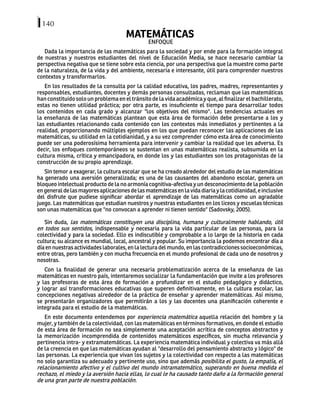 140
MATEMÁTICAS
ENFOQUE
Dada la importancia de las matemáticas para la sociedad y por ende para la formación integral
de nuestras y nuestros estudiantes del nivel de Educación Media, se hace necesario cambiar la
perspectiva negativa que se tiene sobre esta ciencia, por una perspectiva que la muestre como parte
de la naturaleza, de la vida y del ambiente, necesaria e interesante, útil para comprender nuestros
contextos y transformarlos.
En los resultados de la consulta por la calidad educativa, los padres, madres, representantes y
responsables, estudiantes, docentes y demás personas consultadas, reclaman que las matemáticas
han constituido solo un problema en el tránsito de la vida académica y que, al finalizar el bachillerato,
estas no tienen utilidad práctica; por otra parte, es insuficiente el tiempo para desarrollar todos
los contenidos en cada grado y alcanzar "los objetivos del mismo". Las tendencias actuales en
la enseñanza de las matemáticas plantean que esta área de formación debe presentarse a los y
las estudiantes relacionando cada contenido con los contextos más inmediatos y pertinentes a la
realidad, proporcionando múltiples ejemplos en los que puedan reconocer las aplicaciones de las
matemáticas, su utilidad en la cotidianidad, y a su vez comprender cómo esta área de conocimiento
puede ser una poderosísima herramienta para intervenir y cambiar la realidad que les adversa. Es
decir, los enfoques contemporáneos se sustentan en unas matemáticas realista, subsumida en la
cultura misma, crítica y emancipadora, en donde los y las estudiantes son los protagonistas de la
construcción de su propio aprendizaje.
Sin temor a exagerar, la cultura escolar que se ha creado alrededor del estudio de las matemáticas
ha generado una aversión generalizada; es una de las causantes del abandono escolar, genera un
bloqueo intelectual producto de la no armonía cognitiva-afectiva y un desconocimiento de la población
engeneraldelasmayoresaplicacionesdelasmatemáticasenlavidadiariaylacotidianidad,einclusive
del disfrute que pudiese significar abordar el aprendizaje de las matemáticas como un agradable
juego. Las matemáticas que estudian nuestros y nuestras estudiantes en los liceos y escuelas técnicas
son unas matemáticas que "no convocan a aprender ni tienen sentido" (Sadovsky, 2005).
Sin duda, las matemáticas constituyen una disciplina, humana y culturalmente hablando, útil
en todos sus sentidos, indispensable y necesaria para la vida particular de las personas, para la
colectividad y para la sociedad. Ello es indiscutible y comprobable a lo largo de la historia en cada
cultura; su alcance es mundial, local, ancestral y popular. Su importancia la podemos encontrar día a
díaennuestrasactividadeslaborales,enlalecturadelmundo,enlascontradiccionessocioeconómicas,
entre otras, pero también y con mucha frecuencia en el mundo profesional de cada uno de nosotros y
nosotras.
Con la finalidad de generar una necesaria problematización acerca de la enseñanza de las
matemáticas en nuestro país, intentaremos socializar la fundamentación que invite a los profesores
y las profesoras de esta área de formación a profundizar en el estudio pedagógico y didáctico,
y lograr así transformaciones educativas que superen definitivamente, en la cultura escolar, las
concepciones negativas alrededor de la práctica de enseñar y aprender matemáticas. Así mismo,
se presentarán organizadores que permitirán a los y las docentes una planificación coherente e
integrada para el estudio de la matemáticas.
En este documento entendemos por experiencia matemática aquella relación del hombre y la
mujer, y también de la colectividad, con las matemáticas en términos formativos, en donde el estudio
de esta área de formación no sea simplemente una aceptación acrítica de conceptos abstractos y
la memorización incomprendida de contenidos matemáticos específicos, sin mucha relevancia y
pertinencia intra- y extramatemáticas. La experiencia matemática individual y colectiva va más allá
de la creencia en que las matemáticas ayudan al "desarrollo del pensamiento abstracto y lógico" de
las personas. La experiencia que vivan los sujetos y la colectividad con respecto a las matemáticas
no solo garantiza su adecuado y pertinente uso, sino que además posibilita el gusto, la empatía, el
relacionamiento afectivo y el cultivo del mundo intramatemático, superando en buena medida el
rechazo, el miedo y la aversión hacia ellas, lo cual le ha causado tanto daño a la formación general
de una gran parte de nuestra población.
 