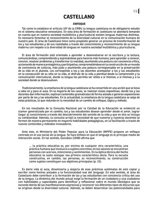 15
CASTELLANO
ENFOQUE
Tal como lo establece el artículo 107 de la CRBV, la lengua castellana es de obligatorio estudio
en el sistema educativo venezolano. En esta área de formación el castellano se abordará tomando
en cuenta que en nuestra sociedad multiétnica y pluricultural existen lenguas maternas distintas.
Es necesario fomentar el reconocimiento de la diversidad cultural en la comunicación humana de
nuestro país. El área de Castellano tiene como propósito generar un proceso de transformación de
los y las estudiantes y de sus realidades a través del conocimiento y reconocimiento de su lengua
materna con respeto a la diversidad de lenguas en nuestra sociedad multiétnica y pluricultural.
El área de formación está orientada a aprender a desenvolverse en la escritura y la lectura,
comunicándose, comprendiendo y expresándose para hacerse más humano; para aprender a conocer,
convivir, resolver problemas y transformar la realidad, asumiendo una postura con conciencia crítica,
accionandodemaneraprotagónicayparticipativa;comprometiéndoseenlaconstruccióndeunmundo
de convivencia de culturas, más justo y asumiendo una postura corresponsable en la preservación
de la vida en el planeta. Les corresponde a los y las docentes acompañar a los y las estudiantes
en la consecución de su sitio en la vida, el disfrute de la vida a plenitud desde la comprensión y la
comunicación intercultural, donde la lengua les permita ser útiles a sí mismos, a sí mismas y a la
sociedad donde se desenvuelven.
Tradicionalmente, la enseñanza de la lengua castellana se ha convertido en una acción que se lleva
a cabo en y para el aula. En la mayoría de los casos, se realizan clases expositivas, donde los y las
docentes dan información, explican contenidos gramaticales de forma aislada o generan exposiciones
por parte de los y las estudiantes. En la actualidad, la enseñanza de la lengua castellana se aleja de
estas prácticas, lo que redunda en la necesidad de un cambio de enfoque, lógica y método.
En los resultados de la Consulta Nacional por la Calidad de la Educación se evidenció un
clamor generalizado por el cambio; los y las estudiantes desean aprender desde el amor, lograr
llegar al conocimiento a través del descubrimiento del sentido de la vida y que en ello se incluya
su cotidianidad. Además, la consulta arrojó la necesidad de que nuestros y nuestras docentes se
formen de manera permanente en mayores habilidades pedagógicas, en la facilitación a través de
nuevos contenidos y métodos innovadores.
Ante esto, el Ministerio del Poder Popular para la Educación (MPPE) propone un enfoque
centrado en el uso social de la lengua. Se hace énfasis en que el lenguaje es el principal medio de
interacción social. En tal sentido, González (1998) afirma que
... la práctica educativa es, por encima de cualquier otra característica, una
práctica humana que involucra a sujetos concretos; en los salones se encuentran
personas con acervos, intenciones y sentimientos. En la óptica técnica del hecho
educativo se suele soslayar esa primera característica obvia. Para la escuela
constructiva, en cambio, las personas, su reconocimiento, su construcción
como sujetos constituyen sus objetivos principales (p. 15).
Es darle vida al aula, dinamizarla y alejarla de esas prácticas autómatas de solo copiar y
escribir como hechos aislados a la funcionalidad real del lenguaje. En este sentido, el área de
Castellano debe contribuir a la formación de los y las estudiantes con conciencia crítica del uso
de la lengua. La dinámica del mundo actual exige la formación de un ciudadano y una ciudadana
con habilidades y capacidades para identificar y reflexionar sobre el mundo ideológico que se
esconde detrás de las manifestaciones expresivas y reconocer los diferentes tipos de discursos que
se originan desde la diversidad cultural. Además, se deben desarrollar las potencialidades para
 