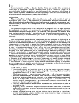 152
En el organizador cantidad se discuten distintas formas de describir datos y relaciones
cuantitativas y operaciones mediante representaciones gráficas, simbólicas, numéricas y
computacionales. También se consideran las relaciones entre las operaciones aritméticas y la
formulación de algoritmos con diferentes formas de expresión que consolidan la noción de múltiples
procedimientos y su propósito por encima del algoritmo único.
Incertidumbre
Tal como señala Moore (1999), la palabra incertidumbre se emplea con la intención de referirse
a dos temas: datos y azar. En este organizador se consideran los fenómenos relacionados con
ellos. La estadística y la probabilidad son las disciplinas que se ocupan de los datos y del azar,
respectivamente; es decir, "de la variación presente en todo género de procesos naturales y creados
por el hombre".
Por supuesto que unas matemáticas para la formación de ciudadanía crítica no puede prescindir
del estudio de la incertidumbre para la comprensión de este tipo de fenómenos, para la recolección
y procesamiento de información que permita a las sociedades hacer previsiones para el futuro, entre
otras muchas cosas. Los conceptos y procedimientos que son más importantes en esta área son
la recolección de datos, el análisis de datos y sus formas de representación, la probabilidad y la
inferencia.
Tales consideraciones obligan a revisar los enfoques, lógicas y métodos y, en consecuencia, la
forma de enseñar las matemáticas en este nivel del subsistema educativo venezolano. Se hace
necesario un cambio en donde se muestre el lado humano de las matemáticas; unas matemáticas
más amigables y con pertinencia en la vida. Hace falta una pedagogía del amor para la enseñanza
del área, donde los y las docentes se acerquen a los y las estudiantes y puedan construir en conjunto
el saber y el conocimiento necesario en, por y para la vida. Unas matemáticas contextualizadas,
cotidianas, pertinentes, que permitan leer el mundo, interpretarlo, actuar responsablemente
y superar así el "valor instrumental" que se tiene de la misma. La educación matemática debe
contribuir a la construcción de la ciudadanía de toda la sociedad venezolana, la profundización de
la democracia, la visibilización de los pueblos, la comprensión de la diversidad cultural, el respeto
y cuidado del ambiente y los recursos no renovables. Igualmente, debe promover el desarrollo de
las potencialidades y capacidades humanas investigativas e interpretativas para discernir cuándo
la utilización de las matemáticas y sus expresiones son verdaderas o cuando estas son utilizadas
para engañar. Debe permitir diseñar, construir modelos, modificarlos y experimentar su uso en
la vida cotidiana. El enfoque propuesto para el área de Matemática le imprime un dinamismo
permanente, pues permite reajustar sus contenidos en la medida en que cambian los contextos, las
investigaciones y sus resultados en el área y la sociedad.
En este sentido, se espera:
- Facilitar conocimientos, procedimientos, técnicas, no solo relacionados con la vida cotidiana,
sino que sean pertinentes y útiles para analizar, comprender, interpretar, reflexionar y resolver
problemáticas del día a día en nuestra comunidad.
- Relacionar, comprender y transmitir vivencias y experiencias a través del lenguaje matemático.
- Relacionar permanentemente los vínculos entre el saber y el trabajo, entre lo abstracto y
lo concreto, lo que permitirá además trascender el aprendizaje mecanizado, de estudio de
“tablas de multiplicación” sin comprender qué es multiplicar. Es necesario que los y las
docentes propicien espacios donde los y las estudiantes se familiaricen con los números, que
jueguen con ellos (sin miedos ni reclamos).
- Facilitar la toma de decisiones razonadamente, tanto en procesos científicos como en distintas
ámbitos de la vida.
- Integrarse y ser una herramienta útil para la comprensión de las demás áreas de formación
que permitan —todas en su conjunto— la comprensión de los temas indispensables en nuestra
vida contemporánea.
- Resolver problemas que permitan procesar información partiendo de su cotidianidad;
formular hipótesis; crear patrones, modelos; hacer representaciones y llegar a conclusiones
como parte de construcciones colectivas.
 