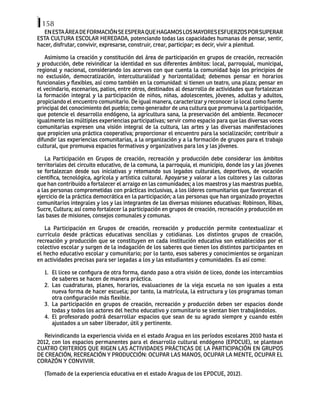 158
ENESTAÁREADEFORMACIÓNSEESPERAQUEHAGAMOSLOSMAYORESESFUERZOSPORSUPERAR
ESTA CULTURA ESCOLAR HEREDADA, potenciando todas las capacidades humanas de pensar, sentir,
hacer, disfrutar, convivir, expresarse, construir, crear, participar; es decir, vivir a plenitud.
Asimismo la creación y constitución del área de participación en grupos de creación, recreación
y producción, debe reivindicar la identidad en sus diferentes ámbitos: local, parroquial, municipal,
regional y nacional, considerando los acervos con que cuenta la comunidad bajo los principios de
no exclusión, democratización, interculturalidad y horizontalidad; debemos pensar en horarios
funcionales y flexibles, así como también en la comunidad: si tienen un teatro, una plaza; pensar en
el vecindario, escenarios, patios, entre otros, destinados al desarrollo de actividades que fortalezcan
la formación integral y la participación de niños, niñas, adolescentes, jóvenes, adultas y adultos,
propiciando el encuentro comunitario. De igual manera, caracterizar y reconocer lo local como fuente
principal del conocimiento del pueblo; como generador de una cultura que promueva la participación,
que potencie el desarrollo endógeno, la agricultura sana, la preservación del ambiente. Reconocer
igualmente las múltiples experiencias participativas; servir como espacio para que las diversas voces
comunitarias expresen una visión integral de la cultura, las artes y las diversas manifestaciones
que propicien una práctica cooperativa; proporcionar el encuentro para la socialización; contribuir a
difundir las experiencias comunitarias, a la organización y a la formación de grupos para el trabajo
cultural, que promueva espacios formativos y organizativos para los y las jóvenes.
La Participación en Grupos de creación, recreación y producción debe considerar los ámbitos
territoriales del circuito educativo, de la comuna, la parroquia, el municipio, donde los y las jóvenes
se fortalezcan desde sus iniciativas y retomando sus legados culturales, deportivos, de vocación
científica, tecnológica, agrícola y artística cultural. Apoyarse y valorar a los cultores y las cultoras
que han contribuido a fortalecer el arraigo en las comunidades; a los maestros y las maestras pueblo,
a las personas comprometidas con prácticas inclusivas, a los líderes comunitarios que favorezcan el
ejercicio de la práctica democrática en la participación; a las personas que han organizado proyectos
comunitarios integrales y los y las integrantes de las diversas misiones educativas: Robinson, Ribas,
Sucre, Cultura; así como fortalecer la participación en grupos de creación, recreación y producción en
las bases de misiones, consejos comunales y comunas.
La Participación en Grupos de creación, recreación y producción permite contextualizar el
currículo desde prácticas educativas sencillas y cotidianas. Los distintos grupos de creación,
recreación y producción que se constituyen en cada institución educativa son establecidos por el
colectivo escolar y surgen de la indagación de los saberes que tienen los distintos participantes en
el hecho educativo escolar y comunitario; por lo tanto, esos saberes y conocimientos se organizan
en actividades precisas para ser legadas a los y las estudiantes y comunidades. Es así como:
1. El liceo se configura de otra forma, dando paso a otra visión de liceo, donde los intercambios
de saberes se hacen de manera práctica.
2. Las cuadraturas, planes, horarios, evaluaciones de la vieja escuela no son iguales a esta
nueva forma de hacer escuela; por tanto, la matrícula, la estructura y los programas toman
otra configuración más flexible.
3. La participación en grupos de creación, recreación y producción deben ser espacios donde
todas y todos los actores del hecho educativo y comunitario se sientan bien trabajándolos.
4. El profesorado podrá desarrollar espacios que sean de su agrado siempre y cuando estén
ajustados a un saber liberador, útil y pertinente.
Reivindicando la experiencia vivida en el estado Aragua en los períodos escolares 2010 hasta el
2012, con los espacios permanentes para el desarrollo cultural endógeno (EPDCUE), se plantean
CUATRO CRITERIOS QUE RIGEN LAS ACTIVIDADES PRÁCTICAS DE LA PARTICIPACIÓN EN GRUPOS
DE CREACIÓN, RECREACIÓN Y PRODUCCIÓN: OCUPAR LAS MANOS, OCUPAR LA MENTE, OCUPAR EL
CORAZÓN Y CONVIVIR.
(Tomado de la experiencia educativa en el estado Aragua de los EPDCUE, 2012).
 