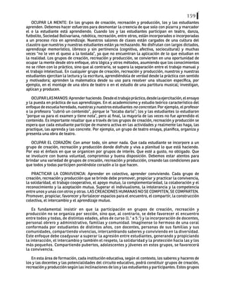 159
OCUPAR LA MENTE: En los grupos de creación, recreación y producción, los y las estudiantes
aprenden. Debemos hacer esfuerzos para desmontar la creencia de que solo con pizarra y marcador
el o la estudiante está aprendiendo. Cuando los y las estudiantes participan en teatro, danza,
futbolito, Sociedad Bolivariana, robótica, recreación, entre otros, están incorporados o incorporadas
a un proceso rico en aprendizaje. Nuestros salones de clases están cargados de una cultura del
claustro que nuestros y nuestras estudiantes están ya rechazando. No disfrutan con largos dictados,
aprendizaje memorístico, libresco y sin pertinencia (cognitiva, afectiva, sociocultural) y muchas
veces “no le ven el queso a la tostada”, ya que no encuentran la aplicación de lo que estudian en
la realidad. Los grupos de creación, recreación y producción, se convierten en una oportunidad de
ocupar la mente desde otro enfoque, otra lógica y otros métodos, asumiendo que los conocimientos
no se riñen con lo práctico, sino que al contrario, se supera la separación entre el trabajo manual y
el trabajo intelectual. En cualquier grupo de creación, recreación y producción, nuestros y nuestras
estudiantes ejercitan la lectura y la escritura, aprendiéndola de verdad desde la práctica con sentido
y motivadora; aprenden la matematica desde su uso para resolver una situacion específica, por
ejemplo, en el montaje de una obra de teatro o en el estudio de una partitura musical; investigan,
aplican y producen.
OCUPARLASMANOS:Aprenderhaciendo.Desdeeltrabajopráctico,desdelaejercitación,elensayo
y la puesta en práctica de sus aprendizajes. En el academicismo y estudio teórico característico del
enfoque de escuela heredado, nuestras y nuestros estudiantes no concretan. Por ejemplo, el profesor
o la profesora “cubrió un contenido”, porque le “tocaba darlo”; los y las estudiantes lo estudiaron
“porque va para el examen y tiene nota”, pero al final, la mayoría de las veces no fue aprendido el
contenido. Es importante resaltar que a través de los grupos de creación, recreación y producción se
espera que cada estudiante participe de manera activa en las actividades y realmente las haga, las
practique, las aprenda y las concrete. Por ejemplo, un grupo de teatro ensaya, planifica, organiza y
presenta una obra de teatro.
OCUPAR EL CORAZÓN: Con amor todo, sin amor nada. Que cada estudiante se incorpore a un
grupo de creación, recreación y producción donde disfrute y viva a plenitud lo que está haciendo.
Por eso el énfasis en que se organicen por grupos de interés. Que esté a gusto, no obligado. Que
se involucre con buena voluntad, compromiso y buena disposición. Debemos estar atentos para
brindar una variedad de grupos de crecaión, recreación y producción, creando las condiciones para
que todos y todas participen poniéndole corazón a lo que hacen.
PRACTICAR LA CONVIVENCIA: Aprender en colectivo, aprender conviviendo. Cada grupo de
creación, recreación y producción que se brinde debe promover, propiciar y practicar la convivencia,
la solidarídad, el trabajo cooperativo, el apoyo mutuo, la complementariedad, la colaboración y el
reconocimiento y la aceptación mutua. Superar el indiviualismo, la intolerancia y la competencia
entre unos y unas con otros y otras. LAS CREACIONES HUMANAS NO SE COMPITEN, SE COMPARTEN.
Promover, propiciar, favorecer y fortalecer espacios para el encuentro, el compartir, la construcción
colectiva, el intercambio y el aprendizaje mutuo.
Es fundamental insistir en que la participación en grupos de creación, recreación y
producción no se organiza por sección, sino que, al contrario, se debe favorecer el encuentro
entre todos y todas, de distintas edades, años de curso (1.° a 5.°) y la incorporación de docentes,
personal obrero y administrativo, familias y comunidad. Imagínense lo hermoso de una coral
conformada por estudiantes de distintos años, con docentes, personas de sus familias y sus
comunidades, compartiendo vivencias, intercambiando saberes y conviviendo en la diversidad.
Este enfoque debe coadyuvar a superar la agresión entre estudiantes, generando y propiciando
la interacción, el intercambio y también el respeto, la solidaridad y la protección hacia las y los
más pequeños. Compartiendo pubertos, adolescentes y jóvenes en estos grupos, se favorecerá
la convivencia.
En esta área de formación, cada institución educativa, según el contexto, los saberes y haceres de
los y las docentes y las potencialidades del circuito educativo, podrá constituir grupos de creación,
recreación y producción según las inclinaciones de los y las estudiantes y participantes. Estos grupos
 