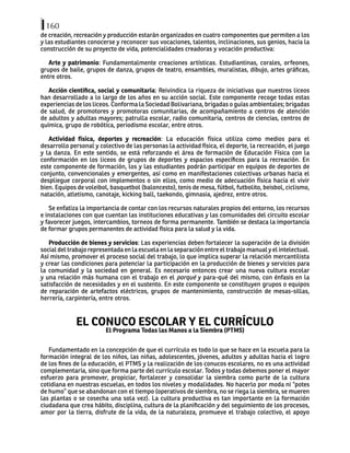 160
de creación, recreación y producción estarán organizados en cuatro componentes que permiten a los
y las estudiantes conocerse y reconocer sus vocaciones, talentos, inclinaciones, sus genios, hacia la
construcción de su proyecto de vida, potencialidades creadoras y vocación productiva:
Arte y patrimonio: Fundamentalmente creaciones artísticas. Estudiantinas, corales, orfeones,
grupos de baile, grupos de danza, grupos de teatro, ensambles, muralistas, dibujo, artes gráficas,
entre otros.
Acción científica, social y comunitaria: Reivindica la riqueza de iniciativas que nuestros liceos
han desarrollado a lo largo de los años en su acción social. Este componente recoge todas estas
experiencias de los liceos. Conforma la Sociedad Bolivariana, brigadas o guías ambientales; brigadas
de salud, de promotores y promotoras comunitarias, de acompañamiento a centros de atención
de adultos y adultas mayores; patrulla escolar, radio comunitaria, centros de ciencias, centros de
química, grupo de robótica, periodismo escolar, entre otros.
Actividad física, deportes y recreación: La educación física utiliza como medios para el
desarrollo personal y colectivo de las personas la actividad física, el deporte, la recreación, el juego
y la danza. En este sentido, se está reforzando el área de formación de Educación Física con la
conformación en los liceos de grupos de deportes y espacios específicos para la recreación. En
este componente de formación, los y las estudiantes podrán participar en equipos de deportes de
conjunto, convencionales y emergentes, así como en manifestaciones colectivas urbanas hacia el
despliegue corporal con implementos o sin ellos, como medio de adecuación física hacia el vivir
bien. Equipos de voleibol, basquetbol (baloncesto), tenis de mesa, fútbol, futbolito, beisbol, ciclismo,
natación, atletismo, canotaje, kicking ball, taekondo, gimnasia, ajedrez, entre otros.
Se enfatiza la importancia de contar con los recursos naturales propios del entorno, los recursos
e instalaciones con que cuentan las instituciones educativas y las comunidades del circuito escolar
y favorecer juegos, intercambios, torneos de forma permanente. También se destaca la importancia
de formar grupos permanentes de actividad física para la salud y la vida.
Producción de bienes y servicios: Las experiencias deben fortalecer la superación de la división
social del trabajo representada en la escuela en la separación entre el trabajo manual y el intelectual.
Así mismo, promover el proceso social del trabajo, lo que implica superar la relación mercantilista
y crear las condiciones para potenciar la participación en la producción de bienes y servicios para
la comunidad y la sociedad en general. Es necesario entonces crear una nueva cultura escolar
y una relación más humana con el trabajo en el porqué y para-qué del mismo, con énfasis en la
satisfacción de necesidades y en el sustento. En este componente se constituyen grupos o equipos
de reparación de artefactos eléctricos, grupos de mantenimiento, construcción de mesas-sillas,
herrería, carpintería, entre otros.
EL CONUCO ESCOLAR Y EL CURRÍCULO
El Programa Todas las Manos a la Siembra (PTMS)
Fundamentado en la concepción de que el currículo es todo lo que se hace en la escuela para la
formación integral de los niños, las niñas, adolescentes, jóvenes, adultos y adultas hacia el logro
de los fines de la educación, el PTMS y la realización de los conucos escolares, no es una actividad
complementaria, sino que forma parte del currículo escolar. Todos y todas debemos poner el mayor
esfuerzo para promover, propiciar, fortalecer y consolidar la siembra como parte de la cultura
cotidiana en nuestras escuelas, en todos los niveles y modalidades. No hacerlo por moda ni “potes
de humo” que se abandonan con el tiempo (operativos de siembra, no se riega la siembra, se mueren
las plantas o se cosecha una sola vez). La cultura productiva es tan importante en la formación
ciudadana que crea hábito, disciplina, cultura de la planificación y del seguimiento de los procesos,
amor por la tierra, disfrute de la vida, de la naturaleza, promueve el trabajo colectivo, el apoyo
 