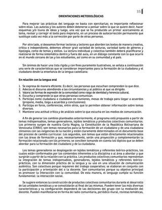 35
ORIENTACIONES METODOLÓGICAS
Para mejorar las prácticas del lenguaje no basta con ejercitarlas; es importante reflexionar
sobre ellas. Las autoras y los autores deben detenerse a pensar sobre lo que se quiere decir, hacer
esquemas y/o lluvia de ideas y luego, una vez que se ha producido un primer acercamiento al
tema, revisar y corregir el texto para mejorarlo, en un proceso de autocorrección permanente que
sustituye cada vez más a la corrección por parte de otras personas.
Por otro lado, si deseamos formar lectoras y lectores que aborden los textos de manera creativa,
crítica e independiente, debemos ofrecer gran variedad de lecturas, variedad tanto de géneros y
tipología, como de temas y estilos. La lectura individual y colectiva también deberá planificarse y
realizarse de forma sistemática dentro y fuera del aula, en un diálogo constante con lo que ocurre
en el mundo cercano de las y los estudiantes, así como en su comunidad y el país.
Sin ánimos de hacer una lista rígida y con fines puramente ilustrativos, se señala a continuación
una serie de características que se consideran importantes para la formación de la ciudadana y el
ciudadano desde la enseñanza de la lengua castellana:
En relación con la lengua oral
1. Se expresa de manera eficiente. Es decir, las personas que escuchan comprenden lo que dice.
2. Adecúa el discurso atendiendo a las circunstancias y al público al que va dirigido.
3. Valora las formas de expresión de la comunidad como rasgo de identidad y herencia cultural.
4. Escucha y comprende lo que otras personas comunican.
5. Participa como ciudadana o ciudadano en reuniones, mesas de trabajo para llegar a acuerdos
(propone, media, llega a acuerdos y conclusiones).
6. Participa en foros, conferencias, entre otros, que le permiten obtener información sobre temas
diversos.
7. Mantiene una actitud crítica y de análisis sobre lo que escucha en los medios de comunicación.
A fin de generar los cambios planteados anteriormente, el programa está propuesto a partir de
temas indispensables, temas generadores, tejidos temáticos y productos colectivos comunitarios.
Los primeros surgen de nuestra Carta Magna, la Constitución de la República Bolivariana de
Venezuela (CRBV); son temas necesarios para la formación de un ciudadano y de una ciudadana
cónsonos con las exigencias de la nación y están claramente determinados en el documento base
del proceso de cambio curricular. Los segundos, son temas que están directamente relacionados
con las áreas de formación y que, necesariamente, serán una proyección y complementarán la
formación relacionada con los primeros; se conciben tomando en cuenta los tópicos que se deben
abordar para la formación del ciudadano y de la ciudadana.
Los temas generadores se desplegarán en tejidos temáticos y referentes teórico-prácticos, los
cuales están conformados por los contenidos inherentes a la disciplina o al área a abordar y que
surgirán a partir de la relación con la práctica. Los productos colectivos comunitarios representan
la integración de temas indispensables, generadores, tejidos temáticos y referentes teórico-
prácticos, con la dimensión práctica de la lengua y su uso en una situación de comunicación
auténtica. Son colectivos porque requieren del trabajo cooperativo; se elaboran en conjunto con
la participación y orientación del o la docente. Son comunitarios porque su objetivo principal
es promover la interacción con la comunidad. De esta manera, el lenguaje cumple su función
fundamental: la interacción social.
Se sugiere entonces la construcción de productos colectivos comunitarios durante el desarrollo
de las unidades temáticas y se consolidarán al final de las mismas. Pueden tener las más diversas
características y su configuración dependerá de las decisiones del grupo con la mediación del
docente. Pueden manifestarse en forma de radio comunitaria, periódico mural, revistas temáticas,
 