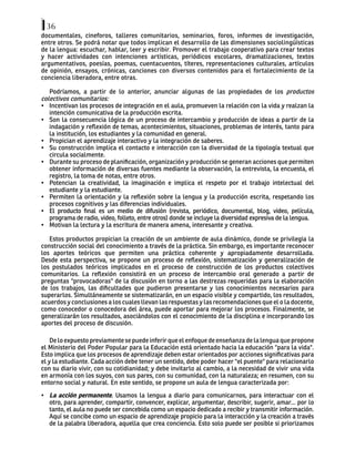 36
documentales, cineforos, talleres comunitarios, seminarios, foros, informes de investigación,
entre otros. Se podrá notar que todos implican el desarrollo de las dimensiones sociolingüísticas
de la lengua: escuchar, hablar, leer y escribir. Promover el trabajo cooperativo para crear textos
y hacer actividades con intenciones artísticas, periódicos escolares, dramatizaciones, textos
argumentativos, poesías, poemas, cuentacuentos, títeres, representaciones culturales, artículos
de opinión, ensayos, crónicas, canciones con diversos contenidos para el fortalecimiento de la
conciencia liberadora, entre otras.
Podríamos, a partir de lo anterior, anunciar algunas de las propiedades de los productos
colectivos comunitarios:
• Incentivan los procesos de integración en el aula, promueven la relación con la vida y realzan la
intención comunicativa de la producción escrita.
• Son la consecuencia lógica de un proceso de intercambio y producción de ideas a partir de la
indagación y reflexión de temas, acontecimientos, situaciones, problemas de interés, tanto para
la institución, los estudiantes y la comunidad en general.
• Propician el aprendizaje interactivo y la integración de saberes.
• Su construcción implica el contacto e interacción con la diversidad de la tipología textual que
circula socialmente.
• Durante su proceso de planificación, organización y producción se generan acciones que permiten
obtener información de diversas fuentes mediante la observación, la entrevista, la encuesta, el
registro, la toma de notas, entre otros.
• Potencian la creatividad, la imaginación e implica el respeto por el trabajo intelectual del
estudiante y la estudiante.
• Permiten la orientación y la reflexión sobre la lengua y la producción escrita, respetando los
procesos cognitivos y las diferencias individuales.
• El producto final es un medio de difusión (revista, periódico, documental, blog, video, película,
programa de radio, video, folleto, entre otros) donde se incluye la diversidad expresiva de la lengua.
• Motivan la lectura y la escritura de manera amena, interesante y creativa.
Estos productos propician la creación de un ambiente de aula dinámico, donde se privilegia la
construcción social del conocimiento a través de la práctica. Sin embargo, es importante reconocer
los aportes teóricos que permiten una práctica coherente y apropiadamente desarrollada.
Desde esta perspectiva, se propone un proceso de reflexión, sistematización y generalización de
los postulados teóricos implicados en el proceso de construcción de los productos colectivos
comunitarios. La reflexión consistirá en un proceso de intercambio oral generado a partir de
preguntas "provocadoras" de la discusión en torno a las destrezas requeridas para la elaboración
de los trabajos, las dificultades que pudieron presentarse y los conocimientos necesarios para
superarlos. Simultáneamente se sistematizarán, en un espacio visible y compartido, los resultados,
acuerdos y conclusiones a los cuales llevan las respuestas y las recomendaciones que el o la docente,
como conocedor o conocedora del área, puede aportar para mejorar los procesos. Finalmente, se
generalizarán los resultados, asociándolos con el conocimiento de la disciplina e incorporando los
aportes del proceso de discusión.
De lo expuesto previamente se puede inferir que el enfoque de enseñanza de la lengua que propone
el Ministerio del Poder Popular para la Educación está orientado hacia la educación "para la vida".
Esto implica que los procesos de aprendizaje deben estar orientados por acciones significativas para
el y la estudiante. Cada acción debe tener un sentido, debe poder hacer "el puente" para relacionarlo
con su diario vivir, con su cotidianidad; y debe invitarlo al cambio, a la necesidad de vivir una vida
en armonía con los suyos, con sus pares, con su comunidad, con la naturaleza; en resumen, con su
entorno social y natural. En este sentido, se propone un aula de lengua caracterizada por:
• La acción permanente. Usamos la lengua a diario para comunicarnos, para interactuar con el
otro, para aprender, compartir, convencer, explicar, argumentar, describir, sugerir, amar... por lo
tanto, el aula no puede ser concebida como un espacio dedicado a recibir y transmitir información.
Aquí se concibe como un espacio de aprendizaje propicio para la interacción y la creación a través
de la palabra liberadora, aquella que crea conciencia. Esto solo puede ser posible si priorizamos
 
