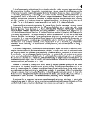 39
El desafío de una educación integral de las ciencias naturales está orientado a la democratización
del conocimiento científico y tecnológico contemporáneo y a una educación científica que permita
formar una ciudadanía responsable y capaz de tomar decisiones desde una mayor comprensión de
la naturaleza, de la ciencia y la tecnología, los asuntos sociales internos y externos a la ciencia que
influyen en las tomas de decisiones que afectan a las personas en todas las escalas: local, regional,
nacional, internacional, planetaria. Así mismo, es necesario prestar mucha atención a los valores y
a la ética científica en la construcción de una sociedad humanista y a la defensa de los derechos de
la madre Tierra, es decir, educar en, por y para la preservación de la vida en el planeta.
En ese sentido se plantea la concepción de "educación en ciencias naturales" como un espacio
de integración de saberes aportados por las diferentes disciplinas que la conforman, tales como:
Biología, Química, Física, Ciencias de la Tierra. SON CUATRO ÁREAS DE FORMACIÓN PARA SER
ABORDADAS DE MANERA DISCIPLINAR, INTERDISCIPLINAR Y TRANSDISCIPLINAR. Se propone que
cada estudiante se incorpore al estudio de las ciencias naturales desde lo general (Ciencias Naturales
en primer y segundo años), con enfoque integral, hacia lo más específico de cada disciplina (Física,
Química, Biología, Ciencias de la Tierra desde el tercer año hasta el quinto año), con una mejor
comprensión de la naturaleza, la aplicación de los conocimientos y la producción de saberes, con
los aportes de los valores educativos que impregnan los saberes científicos, populares, ancestrales
y tecnológicos en el contexto histórico, social y cultural en el que se desarrollan, y conocimiento
pertinente de las ciencias y las tecnociencias contemporáneas y su vinculación con la vida y la
cotidianidad.
Es así como cada profesor y profesora, en el recorrido de los tejidos temáticos, va familiarizando a
los y las estudiantes con las temáticas abordadas y, a la vez, crea las condiciones de problematización
que permitan, desde una mirada crítica, cuestionar, reflexionar y hacer conciencia de la importancia
de las ciencias y las tecnologías en la vida, la sociedad y el ambiente. En este sentido, se presentan
temas generadores directamente derivados de los temas indispensables integrados a la aplicación
de las ciencias naturales en la vida diaria, en la cotidianidad y en los procesos socioproductivos que
necesitamospotenciarparaestarensintoníaconnuestrosderechosirrenunciablesdeindependencia,
libertad, soberanía, establecidos en la CRBV.
También se requiere la participación activa de las y los protagonistas principales del hecho
educativo en los procesos de observación, planificación y evaluación para el desarrollo de los
temas de conceptualización, reflexión, generalización y sistematización que articularían los temas
generadores entre sí, para estructurar las distintas unidades de aprendizaje (UA); así como también
estos procesos de observación, planificación y evaluación pueden considerarse en el desarrollo
de experiencias indispensables significativas en la vida de las y los estudiantes, que permitan la
integración de las UA en torno a los referentes éticos, procesos y temas indispensables.
A continuación se presentan los temas gneradores desde el primer año hasta el quinto año,
resaltando que a partir del tercer año se organizan por cada disciplina (énfasis en Biología, en Física
o en Química), sin perder su interrelación permanente de manera integral e integrada.
 
