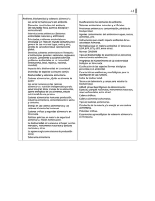 41
2
Ambiente, biodiversidad y soberanía alimentaria
Los seres formamos parte del ambiente.
Elementos constitutivos del ambiente
(de naturaleza física, química, biológica y
sociocultural).
Interrelaciones ambientales (sistemas
ambientales: naturales y artificiales)
Principales problemas ambientales en
Venezuela y el resto del mundo: contaminación
general de los recursos (agua, suelo y aire),
pérdida de la biodiversidad, calentamiento
global.
Derechos y deberes ambientales en Venezuela
e Instituciones garantes: nacionales, regionales
y locales. Conociendo y actuando sobre los
problemas ambientales en mi comunidad
(Institucional, local, regional, nacional,
mundial).
Impacto de la biodiversidad en la sociedad.
Diversidad de especies y consumo común.
Biodiversidad y soberanía alimentaria.
Cadenas alimentarias: ¿Quién se alimenta de
quién?
Los seres humanos en las cadenas
alimentarias: nutrición indispensable para la
salud integral; dieta, trompo de los alimentos,
aporte energético de los alimentos, estado
nutricional de una persona.
Cadenas alimentarias humanas: producción,
industria alimentaria, comercialización o venta
y consumo,
Energía en las cadenas alimentarias y las
cadenas alimentarias humanas.
Cadenas tróficas y seguridad alimentaria en
Venezuela.
Políticas públicas en materia de seguridad
alimentaria: Misión Alimentación.
La biodiversidad en la escuela, el hogar y en los
mercados, monumentos naturales y parques
nacionales, otras.
La agroecología como sistema de producción
social
Soberanía alimentaria
Clasificaciones más comunes del ambiente.
Sistemas ambientales: naturales y artificiales.
Problemas ambientales: contaminación, pérdida de
biodiversidad.
Agentes contaminantes del ambiente en aguas, suelos,
alimentos, aire.
Instrumentos para medir impacto ambiental de las
actividades humanas.
Normativa legal en materia ambiental en Venezuela
(LOA, LPA, LFS y LFD, entre otras).
Normas COVENIN
Tipos de biodiversidad de acuerdo con los convenios
internacionales establecidos.
Programas de mantenimiento de la biodiversidad
biológica en Venezuela.
Clasificación de las especies (formas biológicas
presentes en el ambiente).
Características anatómicas y morfológicas para la
clasificación de las especies.
Índice de biodiversidad.
Técnicas de laboratorio y campo para estudiar la
biodiversidad.
ABRAE (Áreas Bajo Régimen de Administración
Especial): parques nacionales, monumentos naturales,
reservas forestales, entre otras).
Cadenas tróficas.
Cadenas alimentarias humanas.
Tipos de cadenas alimentarias.
Circulación de la materia y la energía en una cadena
alimentaria.
Pirámides tróficas.
Experiencias agroecológicas de soberanía alimentaria
en Venezuela.
 