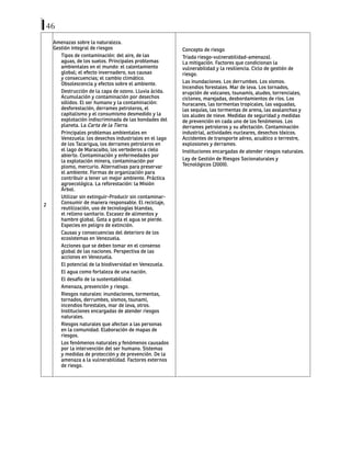 46
2
Amenazas sobre la naturaleza.
Gestión integral de riesgos
Tipos de contaminación: del aire, de las
aguas, de los suelos. Principales problemas
ambientales en el mundo: el calentamiento
global; el efecto invernadero, sus causas
y consecuencias; el cambio climático.
Obsolescencia y efectos sobre el ambiente.
Destrucción de la capa de ozono. Lluvia ácida.
Acumulación y contaminación por desechos
sólidos. El ser humano y la contaminación:
desforestación, derrames petroleros, el
capitalismo y el consumismo desmedido y la
explotación indiscriminada de las bondades del
planeta. La Carta de la Tierra.
Principales problemas ambientales en
Venezuela: los desechos industriales en el lago
de los Tacarigua, los derrames petroleros en
el lago de Maracaibo, los vertederos a cielo
abierto. Contaminación y enfermedades por
la explotación minera, contaminación por
plomo, mercurio. Alternativas para preservar
el ambiente. Formas de organización para
contribuir a tener un mejor ambiente. Práctica
agroecológica. La reforestación: la Misión
Árbol.
Utilizar sin extinguir-Producir sin contaminar-
Consumir de manera responsable. El reciclaje,
reutilización, uso de tecnologías blandas,
el relleno sanitario. Escasez de alimentos y
hambre global. Gota a gota el agua se pierde.
Especies en peligro de extinción.
Causas y consecuencias del deterioro de los
ecosistemas en Venezuela.
Acciones que se deben tomar en el consenso
global de las naciones. Perspectiva de las
acciones en Venezuela.
El potencial de la biodiversidad en Venezuela.
El agua como fortaleza de una nación.
El desafío de la sustentabilidad.
Amenaza, prevención y riesgo.
Riesgos naturales: inundaciones, tormentas,
tornados, derrumbes, sismos, tsunami,
incendios forestales, mar de leva, otros.
Instituciones encargadas de atender riesgos
naturales.
Riesgos naturales que afectan a las personas
en la comunidad. Elaboración de mapas de
riesgos.
Los fenómenos naturales y fenómenos causados
por la intervención del ser humano. Sistemas
y medidas de protección y de prevención. De la
amenaza a la vulnerabilidad. Factores externos
de riesgo.
Concepto de riesgo
Triada riesgo-vulnerabilidad-amenaza).
La mitigación. Factores que condicionan la
vulnerabilidad y la resiliencia. Ciclo de gestión de
riesgo.
Las inundaciones. Los derrumbes. Los sismos.
Incendios forestales. Mar de leva. Los tornados,
erupción de volcanes, tsunamis, aludes, torrenciales,
ciclones, marejadas, desbordamientos de ríos. Los
huracanes, las tormentas tropicales, las vaguadas,
las sequías, las tormentas de arena, las avalanchas y
los aludes de nieve. Medidas de seguridad y medidas
de prevención en cada uno de los fenómenos. Los
derrames petroleros y su afectación. Contaminación
industrial, actividades nucleares, desechos tóxicos.
Accidentes de transporte aéreo, acuático o terrestre,
explosiones y derrames.
Instituciones encargadas de atender riesgos naturales.
Ley de Gestión de Riesgos Socionaturales y
Tecnológicos (2009).
 