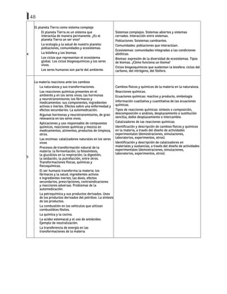 48
4
El planeta Tierra como sistema complejo
El planeta Tierra es un sistema que
interactúa de manera permanente. ¿Es el
planeta Tierra un ser vivo?
La ecología y la salud de nuestro planeta:
poblaciones, comunidades y ecosistemas.
La biósfera y los biomas.
Los ciclos que representan el ecosistema
global. Los ciclos biogeoquimicos y los seres
vivos.
Los seres humanos son parte del ambiente.
Sistemas complejos. Sistemas abiertos y sistemas
cerrados. Interacción entre sistemas.
Poblaciones: Ssistemas cambiantes.
Comunidades: poblaciones que interactúan.
Ecosistemas: comunidades integradas a las condiciones
abióticas.
Biomas: expresión de la diversidad de ecosistemas. Tipos
de biomas. ¿Cómo funciona un bioma?
Ciclos biogeoquimicos que sustentan la biosfera: ciclos del
carbono, del nitrógeno, del fósforo.
5
La materia reacciona ante los cambios
La naturaleza y sus transformaciones.
Las reacciones químicas presentes en el
ambiente y en los seres vivos; las hormonas
y neurotransmisores; los fármacos y
medicamentos: sus componentes, ingredientes
activos e inertes. Efectos sobre una enfermedad y
efectos secundarios. La automedicación.
Algunas hormonas y neurotransmisores, de gran
relevancia en los seres vivos.
Aplicaciones y uso responsable de compuestos
químicos, reacciones químicas y mezcla en
medicamentos, alimentos, productos de limpieza,
otros.
Las enzimas: catalizadores naturales en los seres
vivos
Procesos de transformación natural de la
materia: la fermentación, la fotosíntesis,
la glucólisis en la respiración; la digestión,
la oxidación, la putrefacción, entre otros.
Transformaciones físicas, químicas y
fisicoquímicas.
El ser humano transforma la materia: los
fármacos y la salud, ingredientes activos
e ingredientes inertes; las dosis, efectos
secundarios, prescripciones, contraindicaciones
y reacciones adversas. Problemas de la
automedicación.
La petroquímica y sus productos derivados. Usos
de los productos derivados del petróleo. La síntesis
de los productos.
La combustión en los vehículos que utilizan
combustibles fósiles.
La química y la cocina.
La acidez estomacal y el uso de antiácidos.
Ejemplo de neutralización.
La transferencia de energía en las
transformaciones de la materia
Cambios físicos y químicos de la materia en la naturaleza.
Reacciones químicas.
Ecuaciones químicas: reactivo y producto, simbología
Información cualitativa y cuantitativa de las ecuaciones
químicas.
Tipos de reacciones químicas: síntesis o composición,
descomposición o análisis, desplazamiento o sustitución
sencilla, doble desplazamiento o intercambio.
Catalizadores de las reacciones químicas.
Identificación y descripción de cambios físicos y químicos
en la materia, a través del diseño de actividades
experimentales (demostraciones, simulaciones,
laboratorios, experimentos, otros).
Identificación y descripción de catalizadores en
materiales y sustancias, a través del diseño de actividades
experimentales (demostraciones, simulaciones,
laboratorios, experimentos, otros).
 