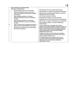 59
6
Uso sustentable de la biodiversidad,
soberanía e independencia.
Biodiversidad presente en la comunidad.
Potencial alimenticio, textil, entre otros, y
usos en los sistemas de salud de los protistas
y las plantas.
Enfermedades asociadas a los hongos.
Potencial alimenticio y usos en los sistemas
de salud.
Enfermedades asociadas a los animales.
Potencial alimenticio y usos en los sistemas
de salud.
Leyes e Instituciones encargadas del manejo y
protección de la biodiversidad en Venezuela.
Derechos de los seres vivos y la preservación
de la vida en el planeta.
Características de los eucariotas pluricelulares.
Reino Protista. Las algas como protistas pluricelulares.
Reino Plantae. Las plantas más simples con embrión,
hepáticas, antoceros y musgos.
Los helechos: plantas sin semilla.
Gimnospermas: plantas con semilla desnuda.
Angiospermas: las flores como estructura reproductiva.
Reino Fungi. Los hongos. Clasificación y características.
Reino Animalia. ¿Qué es un animal? Clasificación,
características.
Leyes e instituciones encargadas del manejo y
protección de la biodiversidad en Venezuela: CRBV, Ley
Orgánica del Ambiente, Ministerio Público, Inparques,
Conare, Ley Plan de la Patria, la Estrategia Nacional
para la Conservación de la Diversidad Biológica
(ENCDB) 2010-2020, otras.
Trabajos de campo a la comunidad para identificar
los seres vivos presentes en un terreno, monumento
natural, parque nacional u otro.
El comportamiento de las lombrices de tierra en
un terrario; diseño de actividades experimentales
(demostraciones, simulaciones, laboratorios,
experimentos, otras).
 