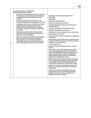 61
3
La estequiometría y la cotidianidad.
Relaciones justamente medidas
Importancia de establecer, conocer las relaciones
de proporción de las medidas de las sustancias
y compuestos químicos utilizados en la vida
cotidiana.
Procesos estequiométricos utilizados en las
industrias alimenticia y farmacéutica, entre otras.
Importancia de conocer e interpretar los valores
estequiométricos presentes en envases de
bebidas, alimentos medicamentos, productos
de limpieza e higiene, fertilizantes, insecticidas,
entre otros.
Importancia del estudio de la estequiometría
para evitar efectos perjudiciales de sustancias
químicas en la salud integral.
Usos de los recursos naturales como el petróleo,
para la producción de diversos materiales de
alto consumo por el ser humano (plásticos,
combustible, entre otros), en el marco del vivir
bien en comunidad, y el desarrollo sustentable.
Ecuaciones químicas: Reactivo y producto,
simbología.
Reactividad.
Coeficiente estequiométrico.
Balanceo de ecuaciones químicas.
Propiedad distributiva aplicada al balanceo una
ecuación química.
Nociones matemáticas de notación científica.
Nociones matemáticas de ecuaciones.
Constante de Amadeo Avogadro; mol y masa molar.
Masa atómica y molecular.
Fórmula empírica, formula molecular y composición
centesimal.
Interpretación macroscópica de las reacciones como
procesos de trasformación de la sustancia: relación
en moles, masa y volúmenes.
Porcentaje de pureza.
Reactivo limitante, rendimiento de una reacción
química.
Determinación del porcentaje de cada elemento
en un compuesto químico, como por ejemplo: el
ácido cítrico (C6H8O7) presente en algunas frutas
(limón, naranja, otras), a través de actividades
experimentales (demostraciones, simulaciones,
laboratorios, experimentos, otras).
Determinación de la formula empírica y molecular
de un compuesto desconocido, a través del diseño
de actividades experimentales (demostraciones,
simulaciones, laboratorios, experimentos, otras).
Diseño de un dispositivo tecnológico que permita
detectar la presencia de alcohol en el aliento de
un individuo.
Diseño de un procedimiento experimental que
permita determinar la cantidad de granos (por
ejemplo, arroz) que contiene un paquete o un
kilogramo del mismo producto.
 