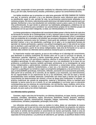 7
por un lado, comprender el tema generador mediante los referentes teórico-prácticos propios del
área y, por otro lado, familiarizarse, estudiar, profundizar y aplicar los conocimientos del área.
Los tejidos temáticos que se presentan en cada tema generador NO SON CAMISAS DE FUERZA
sino que, al contrario, permiten a los y las docentes tomarlos como referencia para construir
su planificación según el año, período de vida, las pertinencias anteriormente señaladas y los
contextos propios. Así mismo, cada docente puede seleccionar del tejido temático aspectos para, por
ejemplo, familiarizar a los y las estudiantes con contenidos nuevos y poco a poco, en el recorrido,
irlos profundizando. Es aquí donde se potencian las habilidades pedagógicas y didácticas de los
profesores y las profesoras para considerar las características propias de los distintos grupos de
estudiantes con los que están trabajando, la edad, las individualidades y el contexto.
Los temas generadores e integradores del conocimiento deben poseer criterios dentro de cada área
de formación en función de lo contemporáneo, lo útil y necesario para la vida, tanto para sí mismo
y misma como para la vida en comunidad, que genere reflexión, pensamiento crítico y sensibilidad
ante los problemas de la sociedad y del planeta; que provoque entusiasmo, disfrute por aprender y
permita generar conciencia como ser humano y como parte del ambiente. Los temas generadores
permiten motivar a los y las estudiantes a participar en el saber y en la experiencia humana de
aprender de manera permanente, a generar una actitud investigativa para ir más allá de los temas
que se plantean y para aprender por sí mismos y mismas. Los temas generadores con sus tejidos
temáticos se proponen a partir de los temas indispensables. Cada área de formación en la cual se
abordan debe contener los referentes teórico-prácticos necesarios para su comprensión.
Es importante resaltar este aspecto, ya que es otro enfoque en el abordaje del conocimiento,
que desmonta la práctica tradicional de muchos años con la cual el currículo se ejecuta, se
"administra" pasando "objetivos" y dando contenidos porque "toca darlos", "hay que darlos",
la mayoría de las veces sin pertinencia cognitiva, afectiva ni sociocultural, y muchas veces sin
verdadero aprendizaje. En este enfoque se espera que los y las estudiantes, de la mano de sus
profesores y profesoras (quienes también participan activamente en la investigación de estos
temas indispensables y generadores), estudien, profundicen y comprendan temas, practiquen
e indaguen en estos aspectos fundamentales, y sean las y los docentes quienes seleccionen,
organicen y planifiquen las temáticas según sus propósitos pedagógicos y las pertinencias. Para
que un tema GENERE aprendizaje, motivación, reflexión, asociación con lo previamente aprendido,
debe partir de lo conocido, de lo concreto, de los objetos y sus relaciones, sus interconexiones,
de sus regularidades en las experiencias de los y las estudiantes, más allá de leyes y teorías
preestablecidas como verdades absolutas. Comprender que estas leyes y teorías son parte del
conocimiento (no determinantes del mismo) y sirven de apoyo para comprender la realidad. La
práctica tradicional del estudio de asignaturas, materias y disciplinas utiliza la realidad para
entender la teoría como fin en sí mismo. Es un reto pedagógico y curricular para la educación
contemporánea que los sistemas de conocimientos, con sus teorías, leyes, modelos, entre otros,
permitan comprender la realidad, la vida en todas sus dimensiones, siempre con los qués, los
porqués, los para-qués y los cómos implicados.
Los referentes teórico-prácticos
Consisten, según cada área de formación y en distintas disciplinas, en leyes, teorías, principios,
teoremas, conceptos, operadores, reglas, estructuras, fenómenos, hechos, procesos, sistemas,
manifestaciones, géneros, nomenclaturas, lenguajes, códigos, taxonomías, modelos, categorías,
clasificaciones, variables, propiedades, personajes, entre otros.
Los referentes teórico-prácticos, como su nombre lo indica, deben ser abordados de manera
teórica y práctica, por lo que son los y las docentes quienes planificarán los proyectos, los talleres,
las prácticas de laboratorio, los trabajos de campo, los seminarios, las investigaciones, entre otras,
para darle el sentido teórico-práctico al conocimiento de manera permanente, desde el área de
formación que enseña. Es importante insistir en que en los horarios no se coloquen horas teóricas
separadas de horas prácticas. Las prácticas de laboratorio, por ejemplo, se planifican desde el tema
 