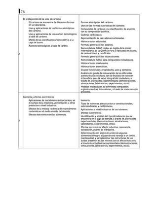 76
2
El protagonista de la vida: el carbono
El carbono se encuentra de diferentes formas
en la naturaleza.
Usos y aplicaciones de las formas alotrópicas
del carbono.
Usos y aplicaciones de los avances tecnológicos
a base de carbono.
Efecto de los clorofluorocarbonos (CFC), a la
capa de ozono.
Avances tecnológicos a base de carbón.
Formas alotrópicas del carbono.
Usos de las formas alotrópicas del carbono.
Compuestos de carbono y su clasificación, de acuerdo
con su composición química.
Cadenas carbonadas.
Representación de las cadenas carbonadas.
Hidrocarburos saturados.
Formula general de los alcanos.
Nomenclatura IUPAC (siglas en inglés de la Unión
Internacional de la Química Pura y Aplicada) de alcano,
de cadena lineal y ramificada.
Formula general de los ciclos alcanos.
Nomenclatura IUPAC para compuestos cicloalcanos.
Hidrocarburos insaturados.
Hidrocarburos aromáticos.
Grupos funcionales: propiedades, usos y ejemplos.
Análisis del grado de instauración de los diferentes
aceites de uso cotidiano, con la finalidad de conocer
el beneficio para la salud integral del ciudadano, a
través de actividades experimentales (demostraciones,
simulaciones, laboratorios, experimentos, otras).
Modelos moleculares de diferentes compuestos
orgánicos en tres dimensiones, a través de materiales de
provecho.
3
Isomería y efectos electrónicos
Aplicaciones de los isómeros estructurales, en
el campo de la medicina, alimentación u otros
productos a nivel industrial.
Efectos de la mezcla racémica de enantiómeros
contenida en el medicamento talidomida.
Efectos electrónicos en los alimentos.
Isomería.
Tipos de isómeros: estructurales o constitucionales,
estereoisómeros y confórmeros.
Aplicaciones a nivel industrial de los isómeros.
Efectos electrónicos.
Identificación y análisis del tipo de isómeros que se
encuentra en el jugo de tomate, a través de actividades
experimentales (demostraciones, simulaciones,
laboratorios, experimentos, otras).
Efectos electrónicos: efecto inductivo, resonancia,
solvatación, puente de hidrógeno.
Determinación del orden de acidez de algunos
alimentos (vinagre, el jugo de una naranja o un limón,
mantequilla), y así relacionar las estructuras de los
ácidos presentes en los mismos con el efecto inductivo,
a través de actividades experimentales (demostraciones,
simulaciones, laboratorios, experimentos, otras).
 