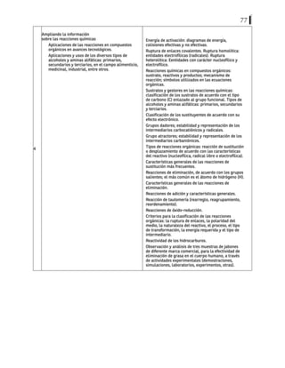 77
4
Ampliando la información
sobre las reacciones químicas
Aplicaciones de las reacciones en compuestos
orgánicos en avances tecnológicos.
Aplicaciones y usos de los diversos tipos de
alcoholes y aminas alifáticas: primarios,
secundarios y terciarios, en el campo alimenticio,
medicinal, industrial, entre otros.
Energía de activación: diagramas de energía,
colisiones efectivas y no efectivas.
Ruptura de enlaces covalentes. Ruptura homolítica:
entidades electrofílicas (radicales). Ruptura
heterolítica: Eentidades con carácter nucleofílico y
electrofílico.
Reacciones químicas en compuestos orgánicos:
sustrato, reactivos y productos; mecanismo de
reacción; símbolos utilizados en las ecuaciones
orgánicas.
Sustratos y gestores en las reacciones químicas:
clasificación de los sustratos de acuerdo con el tipo
de carbono (C) enlazado al grupo funcional. Tipos de
alcoholes y aminas alifáticas: primarios, secundarios
y terciarios.
Clasificación de los sustituyentes de acuerdo con su
efecto electrónico.
Grupos dadores; estabilidad y representación de los
intermediarios carbocatiónicos y radicales.
Grupo atractores; estabilidad y representación de los
intermediarios carbaniónicos.
Tipos de reacciones orgánicas: reacción de sustitución
o desplazamiento de acuerdo con las características
del reactivo (nucleofílica, radical libre o electrofílica).
Características generales de las reacciones de
sustitución más frecuentes.
Reacciones de eliminación, de acuerdo con los grupos
salientes; el más común es el átomo de hidrógeno (H).
Características generales de las reacciones de
eliminación.
Reacciones de adición y características generales.
Reacción de tautomería (rearreglo, reagrupamiento,
reordenamiento).
Reacciones de óxido-reducción.
Criterios para la clasificación de las reacciones
orgánicas: la ruptura de enlaces, la polaridad del
medio, la naturaleza del reactivo, el proceso, el tipo
de transformación, la energía requerida y el tipo de
intermediario.
Reactividad de los hidrocarburos.
Observación y análisis de tres muestras de jabones
de diferente marca comercial, para la efectividad de
eliminación de grasa en el cuerpo humano, a través
de actividades experimentales (demostraciones,
simulaciones, laboratorios, experimentos, otras).
 