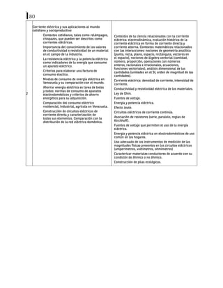 80
2
Corriente eléctrica y sus aplicaciones al mundo
cotidiano y socioproductivo
Contextos cotidianos, tales como relámpagos,
chispazos, que pueden ser descritos como
corrientes eléctricas.
Importancia del conocimiento de los valores
de conductividad o resistividad de un material
en el campo de la industria.
La resistencia eléctrica y la potencia eléctrica
como indicadores de la energía que consume
un aparato eléctrico.
Criterios para elaborar una factura de
consumo electico.
Niveles de consumo de energía eléctrica en
Venezuela y su comparación con el mundo.
Ahorrar energía eléctrica es tarea de todas
y todos: normas de consumo de aparatos
electrodomésticos y criterios de ahorro
energético para su adquisición.
Comparación del consumo eléctrico
residencial, industrial, agrícola en Venezuela.
Construcción de circuitos eléctricos de
corriente directa y caracterización de
todos sus elementos. Comparación con la
distribución de la red eléctrica doméstica.
Contextos de la ciencia relacionados con la corriente
eléctrica: electrodinámica, evolución histórica de la
corriente eléctrica en forma de corriente directa y
corriente alterna. Contextos matemáticos relacionados
con las interacciones: nociones de geometría analítica
(punto, recta, plano, espacio, rectángulo, vectores en
el espacio), nociones de álgebra vectorial (cantidad,
número, proporción, operaciones con números
enteros, racionales e irracionales, ecuaciones,
funciones vectoriales), análisis dimensional de las
cantidades (unidades en el SI, orden de magnitud de las
cantidades).
Corriente eléctrica: densidad de corriente, intensidad de
corriente.
Conductividad y resistividad eléctrica de los materiales.
Ley de Ohm.
Fuentes de voltaje.
Energía y potencia eléctrica.
Efecto Joule.
Circuitos eléctricos de corriente continúa.
Asociación de resistores (serie, paralelo, reglas de
Kirchhoff).
Fuentes de voltaje que permiten el uso de la energía
eléctrica.
Energía y potencia eléctrica en electrodomésticos de uso
común en los hogares.
Uso adecuado de los instrumentos de medición de las
magnitudes físicas presentes en los circuitos eléctricos
(amperímetros, voltímetros, ohmímetros)
Caracterizar materiales conductores de acuerdo con su
condición de óhmico o no óhmico.
Construcción de pilas ecológicas.
 