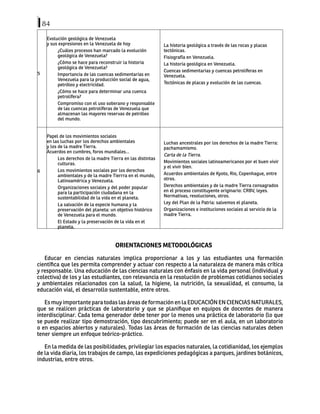 84
5
Evolución geológica de Venezuela
y sus expresiones en la Venezuela de hoy
¿Cuáles procesos han marcado la evolución
geológica de Venezuela?
¿Cómo se hace para reconstruir la historia
geológica de Venezuela?
Importancia de las cuencas sedimentarias en
Venezuela para la producción social de agua,
petróleo y electricidad.
¿Cómo se hace para determinar una cuenca
petrolífera?
Compromiso con el uso soberano y responsable
de las cuencas petrolíferas de Venezuela que
almacenan las mayores reservas de petróleo
del mundo.
La historia geológica a través de las rocas y placas
tectónicas.
Fisiografía en Venezuela.
La historia geológica en Venezuela.
Cuencas sedimentarias y cuencas petrolíferas en
Venezuela.
Tectónicas de placas y evolución de las cuencas.
6
Papel de los movimientos sociales
en las luchas por los derechos ambientales
y los de la madre Tierra.
Acuerdos en cumbres, foros mundiales...
Los derechos de la madre Tierra en las distintas
culturas.
Los movimientos sociales por los derechos
ambientales y de la madre Tierrra en el mundo,
Latinoamérica y Venezuela.
Organizaciones sociales y del poder popular
para la participación ciudadana en la
sustentabilidad de la vida en el planeta.
La salvación de la especie humana y la
preservación del planeta: un objetivo histórico
de Venezuela para el mundo.
El Estado y la preservación de la vida en el
planeta.
Luchas ancestrales por los derechos de la madre Tierra:
pachamamismo.
Carta de la Tierra.
Movimientos sociales latinoamericanos por el buen vivir
y el vivir bien.
Acuerdos ambientales de Kyoto, Rio, Copenhague, entre
otros.
Derechos ambientales y de la madre Tierra consagrados
en el proceso constituyente originario: CRBV, leyes.
Normativas, resoluciones, otros.
Ley del Plan de la Patria: salvemos el planeta.
Organizaciones e instituciones sociales al servicio de la
madre Tierra.
ORIENTACIONES METODOLÓGICAS
Educar en ciencias naturales implica proporcionar a los y las estudiantes una formación
científica que les permita comprender y actuar con respecto a la naturaleza de manera más crítica
y responsable. Una educación de las ciencias naturales con énfasis en la vida personal (individual y
colectiva) de los y las estudiantes, con relevancia en la resolución de problemas cotidianos sociales
y ambientales relacionados con la salud, la higiene, la nutrición, la sexualidad, el consumo, la
educación vial, el desarrollo sustentable, entre otros.
Es muy importante para todas las áreas de formación en la EDUCACIÓN EN CIENCIAS NATURALES,
que se realicen prácticas de laboratorio y que se planifique en equipos de docentes de manera
interdisciplinar. Cada tema generador debe tener por lo menos una práctica de laboratorio (lo que
se puede realizar tipo demostración, tipo descubrimiento; puede ser en el aula, en un laboratorio
o en espacios abiertos y naturales). Todas las áreas de formación de las ciencias naturales deben
tener siempre un enfoque teórico-práctico.
En la medida de las posibilidades, privilegiar los espacios naturales, la cotidianidad, los ejemplos
de la vida diaria, los trabajos de campo, las expediciones pedagógicas a parques, jardines botánicos,
industrias, entre otros.
 