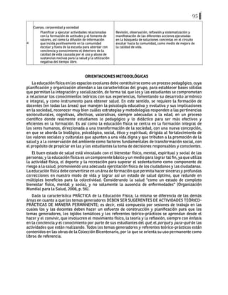 95
4
Cuerpo, corporeidad y sociedad
Planificar y ejecutar actividades relacionadas
con la formación de actitudes y el fomento de
valores, así como la difusión de información
que incida positivamente en la comunidad
escolar y fuera de la escuela para abordar con
conciencia y conocimiento el deterioro de la
calidad de vida causada por el uso y abuso de
sustancias nocivas para la salud y la utilización
negativa del tiempo libre.
Revisión, observación, reflexión y sistematización y
manifestación de las diferentes acciones ejecutadas
en la búsqueda de soluciones concretas en el circuito
escolar hacia la comunidad, como medio de mejora de
la calidad de vida.
ORIENTACIONES METODOLÓGICAS
La educación física en los espacios escolares debe constituirse como un proceso pedagógico, cuya
planificación y organización atiendan a las características del grupo, para establecer bases sólidas
que permitan la integración y socialización, de forma tal que los y las estudiantes se comprometan
a relacionar los conocimientos teóricos con sus experiencias, fomentando su desarrollo armónico
e integral, y como instrumento para obtener salud. En este sentido, se requiere la formación de
docentes (en todas las áreas) que manejen la psicología educativa y evolutiva y sus implicaciones
en la sociedad, reconocer muy bien cuáles estrategias y metodologías responden a las pertinencias
socioculturales, cognitivas, afectivas, valorativas, siempre adecuadas a la edad, en un proceso
científico donde realmente estudiamos lo pedagógico y lo didáctico para ser más efectivos y
eficientes en la formación. Es así como la educación física se centra en la formación integral de
los seres humanos, direccionada a una transformación de la sociedad, con una nueva concepción,
en que se aborda lo biológico, psicológico, social, ético y espiritual; dirigida al fortalecimiento de
los valores sociales y culturales que apunten a una vida digna y que tributen a la promoción de la
salud y a la conservación del ambiente como factores fundamentales de transformación social, con
el propósito de propiciar en las y los estudiantes la toma de decisiones responsables y conscientes.
El buen estado de salud está vinculado con el bienestar físico, mental, espiritual y social de las
personas; y la educación física es un componente básico y un medio para lograr tal fin, ya que utiliza
la actividad física, el deporte y la recreación para superar el sedentarismo como componente de
riesgo a la salud, promoviendo una adecuada ejercitación física de los ciudadanos y las ciudadanas.
La educación física debe convertirse en un área de formación que permita hacer sinceras y profundas
correcciones en nuestro modo de vida y lograr así un estado de salud óptimo, que redunde en
múltiples beneficios para la colectividad. Considerando la salud "como un estado de completo
bienestar físico, mental y social, y no solamente la ausencia de enfermedades" (Organización
Mundial para la Salud, 2008, p. 56).
Dada la característica PRÁCTICA de la Educación Física, la misma se diferencia de las demás
áreas en cuanto a que los temas generadores DEBEN SER SUGERENTES DE ACTIVIDADES TEÓRICO-
PRÁCTICAS DE MANERA PERMANENTE; es decir, está compuesta por sesiones de trabajo en las
cuales los y las docentes deben hacer un esfuerzo de construcción y planificación para que los
temas generadores, los tejidos temáticos y los referentes teórico-prácticos se aprendan desde el
hacer y el convivir, que involucren el movimiento físico, la teoría y la reflexión, siempre con énfasis
en la conciencia y el conocimiento por parte de sus estudiantes del qué, el porqué y para-qué de las
actividades que están realizando. Todos los temas generadores y referentes teórico-prácticos están
contenidos en las obras de la Colección Bicentenario, por lo que se orienta su uso permanente como
libros de referencia.
 