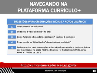 SECRETARIA DA EDUCAÇÃO
NAVEGANDO NA
PLATAFORMA CURRÍCULO+
10
http://curriculomais.educacao.sp.gov.br
i. Como acessar o Currículo+?
ii. Onde está o vídeo Currículo+ no site?
iii. Como funciona o buscador de conteúdo? (realizar 3 exemplos)
iv. O que consta na “ficha técnica” da sugestão de conteúdo?
v. Onde encontrar mais informações sobre o Currículo+ no site – (sugerir a leitura
das informações na seção “Sobre o Currículo+”, “Sugestões da Rede para a
Rede” e “Termos de Uso”)
SUGESTÕES PARA ORIENTAÇÕES INICIAIS A NOVOS USUÁRIOS
1
2
3
4
5
 