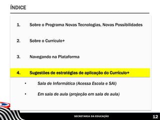 SECRETARIA DA EDUCAÇÃO 12
ÍNDICE
1. Sobre o Programa Novas Tecnologias, Novas Possibilidades
2. Sobre o Currículo+
3. Navegando na Plataforma
4. Sugestões de estratégias de aplicação do Currículo+
• Sala de Informática (Acessa Escola e SAI)
• Em sala de aula (projeção em sala de aula)
 