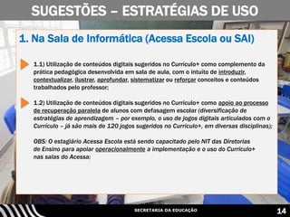 SECRETARIA DA EDUCAÇÃO 14
1. Na Sala de Informática (Acessa Escola ou SAI)
1.1) Utilização de conteúdos digitais sugeridos no Currículo+ como complemento da
prática pedagógica desenvolvida em sala de aula, com o intuito de introduzir,
contextualizar, ilustrar, aprofundar, sistematizar ou reforçar conceitos e conteúdos
trabalhados pelo professor;
1.2) Utilização de conteúdos digitais sugeridos no Currículo+ como apoio ao processo
de recuperação paralela de alunos com defasagem escolar (diversificação de
estratégias de aprendizagem – por exemplo, o uso de jogos digitais articulados com o
Currículo – já são mais de 120 jogos sugeridos no Currículo+, em diversas disciplinas);
OBS: O estagiário Acessa Escola está sendo capacitado pelo NIT das Diretorias
de Ensino para apoiar operacionalmente a implementação e o uso do Currículo+
nas salas do Acessa;
SUGESTÕES – ESTRATÉGIAS DE USO
 