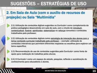 SECRETARIA DA EDUCAÇÃO 15
SUGESTÕES – ESTRATÉGIAS DE USO
2. Em Sala de Aula (com o auxílio de recursos de
projeção) ou Sala “Multimídia”
2.1) Utilização de conteúdos digitais sugeridos no Currículo+ como complemento da
prática pedagógica desenvolvida em sala de aula, com o intuito de introduzir,
contextualizar, ilustrar, aprofundar, sistematizar ou reforçar conceitos e conteúdos
trabalhados pelo professor;
2.2) Utilização de conteúdos digitais como estratégia de interação dos alunos com o
tema/conteúdo curricular trabalhado pelo professor – exemplo: utilização de
conteúdos interativos que permitem diferentes respostas ou escolhas para explorar um
tema específico;
2.3) Recomendação do uso de conteúdos sugeridos pelo Currículo+ como fonte de
apoio para realização de trabalhos pelos alunos;
2.4) O Currículo+ como um espaço de estudo, pesquisa, reflexão e socialização do
conhecimento para educadores e alunos.
 