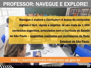 SECRETARIA DA EDUCAÇÃO
PROFESSOR: NAVEGUE E EXPLORE!
16
Navegue e explore o Currículo+! A busca de conteúdos
digitais é fácil, rápida e objetiva. Já são mais de 1.000
conteúdos sugeridos, articulados com o Currículo do Estado
de São Paulo – sugestões realizadas por professores da Rede
Estadual de São Paulo.
http://curriculomais.educacao.sp.gov.br
 