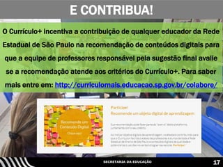 SECRETARIA DA EDUCAÇÃO 17
O Currículo+ incentiva a contribuição de qualquer educador da Rede
Estadual de São Paulo na recomendação de conteúdos digitais para
que a equipe de professores responsável pela sugestão final avalie
se a recomendação atende aos critérios do Currículo+. Para saber
mais entre em: http://curriculomais.educacao.sp.gov.br/colabore/
E CONTRIBUA!
 